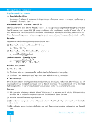 Strategic Financial Management
374 The Institute of Cost Accountants of India
374
Correlation and Diversification
A. Correlation Co-efficient
Correlation Co-efficient is a measure of closeness of the relationship between two random variables and is
bounded by the values +1 and -1.
Different Meaning of Co-relation Coefficient (r)
The value of r varies from -1 to +1. When the value of r is -1, it represents a complete perfect negative correlation
by which we can reduce our portfolio risk to zero, provided the other conditions are satisfied. When the value of r is
zero, it means there is no correlation or co-movement. The returns are independent and still we can reduce our risk.
When the value of r represents +1, it denotes a perfect positive correlation and hence no risk reduction is possible.
Formulae:
The formulae for determining the correlation coefficient are—
(i) Based on Covariance and Standard Deviation:
ρXY
= CovXY
÷ (σX
× σY
)
(ii) Based on Probability Distribution of Future Returns:
ρXY
=
∑[Xi
- E(Xi
)] × [i
- E(Yi
)]
∑R2
M
-nR2
m
(iii) Based on historical realized returns
ρXY
=
n∑Xi
Yi
- ∑Xi
∑Yi
√[n∑Xi
2
-(∑Xi
)2
] - [n∑Yi
2
-(∑Yi
)2
]
Valuation and Inference
Portfolio Risk will be —
(a) Maximum when two components of a portfolio stand perfectly positively correlated.
(b) Minimum when two components of a portfolio stand perfectly negatively correlated.
B. Diversification:
Diversification refers to investing in more than one security, i.e. dividing the Portfolio into different stocks and not
investing the money in one particular stock. Some of the risks associated with individual assets can be eliminated
by forming Portfolio by way of spreading an investment across assets. This is called diversification.
Features:
(i) Diversification reduces risks because prices of different stocks do not move exactly together. It helps to reduce
Portfolio risk by eliminating unsystematic risk for which investors are not rewarded.
(ii) Investors are rewarded for taking market risk.
(iii) Diversification averages the returns of the assets within the Portfolio, thereby it attenuates the potential highs
(and lows).
(iv) Diversification among companies, industries and asset classes, protects against business risk, and financial
risk.
 