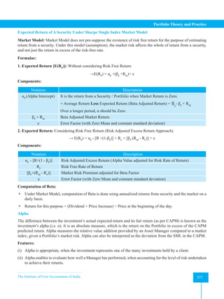 The Institute of Cost Accountants of India 377
Portfolio Theory and Practice
Expected Return of A Security Under Sharpe Single Index Market Model
Market Model: Market Model does not pre-suppose the existence of risk free return for the purpose of estimating
return from a security. Under this model (assumption), the market risk affects the whole of return from a security,
and not just the return in excess of the risk-free rate.
Formulae:
1. Expected Return [E(RP
)]: Without considering Risk Free Return
→E(RP
) = αP
+(βP
×RM
)+ e
Components:
Notation Description
αP
(Alpha Intercept) It is the return from a Security / Portfolio when Market Return is Zero.
= Average Return Less Expected Return (Beta Adjusted Return) = Rp
- βP
× RM
Over a longer period, α should be Zero.
βP
× RM
Beta Adjusted Market Return.
e Error Factor (with Zero Mean and constant standard deviation)
2. Expected Return: Considering Risk Free Return (Risk Adjusted Excess Return Approach)
→ E(RP
) = αP
- [R ×(1-βP
)] + RF
+ [βP
(RM
- RF
)] + e
Components:
Notation Description
αP
- [R×(1 - βP
)] Risk Adjusted Excess Return (Alpha Value adjusted for Risk Rate of Return)
RF
Risk Free Rate of Return
[βP
×(RM
- RF
)] Market Risk Premium adjusted for Beta Factor
e Error Factor (with Zero Mean and constant standard deviation)
Computation of Beta:
 Under Market Model, computation of Beta is done using annualized returns from security and the market on a
daily basis.
 Return for this purpose = (Dividend + Price Increase) ÷ Price at the beginning of the day.
Alpha
The difference between the investment’s actual expected return and its fair return (as per CAPM) is known as the
investment’s alpha (i.e. α). It is an absolute measure, which is the return on the Portfolio in excess of the CAPM
predicted return. Alpha measures the relative value addition provided by an Asset Manager compared to a market
index, given a Portfolio’s market risk. Alpha can also be interpreted as the deviation from the SML in the CAPM.
Features:
(i) Alpha is appropriate, when the investment represents one of the many investments held by a client.
(ii) Alpha enables to evaluate how well a Manager has performed, when accounting for the level of risk undertaken
to achieve their returns.
 