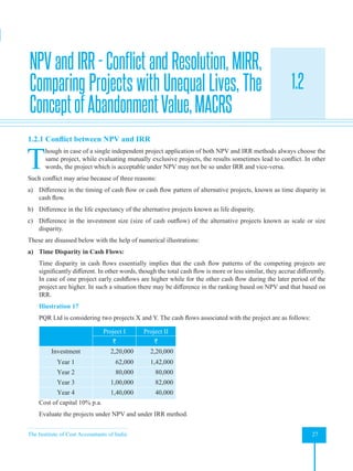 The Institute of Cost Accountants of India 27
Investment Decisions, Project Planning and Control
1.2
1.2.1 Conflict between NPV and IRR
T
hough in case of a single independent project application of both NPV and IRR methods always choose the
same project, while evaluating mutually exclusive projects, the results sometimes lead to conflict. In other
words, the project which is acceptable under NPV may not be so under IRR and vice-versa.
Such conflict may arise because of three reasons:
a) Difference in the timing of cash flow or cash flow pattern of alternative projects, known as time disparity in
cash flow.
b) Difference in the life expectancy of the alternative projects known as life disparity.
c) Difference in the investment size (size of cash outflow) of the alternative projects known as scale or size
disparity.
These are disussed below with the help of numerical illustrations:
a) Time Disparity in Cash Flows:
Time disparity in cash flows essentially implies that the cash flow patterns of the competing projects are
significantly different. In other words, though the total cash flow is more or less similar, they accrue differently.
In case of one project early cashflows are higher while for the other cash flow during the later period of the
project are higher. In such a situation there may be difference in the ranking based on NPV and that based on
IRR.
Illustration 17
PQR Ltd is considering two projects X and Y. The cash flows associated with the project are as follows:
Project I Project II
` `
Investment 2,20,000 2,20,000
Year 1 62,000 1,42,000
Year 2 80,000 80,000
Year 3 1,00,000 82,000
Year 4 1,40,000 40,000
Cost of capital 10% p.a.
Evaluate the projects under NPV and under IRR method.
NPV and IRR - Conflict and Resolution, MIRR,
Comparing Projects with Unequal Lives, The
ConceptofAbandonmentValue,MACRS
 