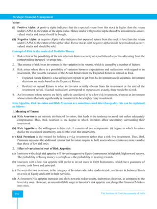 Strategic Financial Management
378 The Institute of Cost Accountants of India
378
Value:
(i) Positive Alpha: A positive alpha indicates that the expected return from this stock is higher than the return
under CAPM, to the extent of the alpha value. Hence stocks with positive alpha should be considered as under-
valued stocks and hence should be bought.
(ii) Negative Alpha: A negative Alpha value indicates that expected return from the stock is less than the return
under CAPM, to the extent of the alpha value. Hence stocks with negative alpha should be considered as over-
valued stocks and should be sold.
Concept of Risk in the context of Portfolio Theory
1. Risk refers to the possibility of the rate of return from a security or a portfolio of securities deviating from the
corresponding expected / average rate.
2. The essence of risk in an investment is the variation in its returns, which is caused by a number of factors.
3. Risk arises where there is a possibility of variation between expectations and realizations with regard to an
investment, The possible variation of the Actual Return from the Expected Return is termed as Risk.
• Expected Future Return is what an Investor expects to get from his investment and is uncertain. Investment
decisions are made based on the Expected Return.
• Realized or Actual Return is what an Investor actually obtains from his investment at the end of the
investment period. If actual realizations correspond to expectations exactly, there would be no risk.
4. An Investment whose returns are fairly stable is considered to be a low-risk investment, whereas an investment
whose returns fluctuate significantly is considered to be a highly risky investment.
Risk Appetite, Risk Aversion and Risk Premium are sometimes used interchangeably this can be explained
as follows:
1. Meaning of Terms:
(a) Risk Aversion is an intrinsic attribute of Investors, that leads to the tendency to avoid risk unless adequately
compensated. Thus, Risk Aversion is the degree to which Investors abhor uncertainty surrounding their
investment.
(b) Risk Appetite is the willingness to bear risk. It consists of two components: (i) degree to which Investors
dislike the associated uncertainty, and (ii) the level that uncertainty.
(c) Risk Premium is the reward for holding a risky investment rather than a risk-free investment. Thus, Risk
Premium measures the additional returns that Investors require to hold assets whose returns are more variable
than those of low risk ones.
2. Effect of variation in level of Risk Appetite:
(a) Investors with a high risk appetite will invest in aggressive Equity Instruments in high risk/high reward sectors.
The probability of losing money is as high as is the probability of reaping rewards.
(b) Investors with a low risk appetite will prefer to invest more in Debt Instruments, which have guarantee of
returns, cash flows and principal.
(c) Between the two extremes, is the category of Investors who take moderate risk, and invest in balanced funds
or a mix of Equity and Debt in their portfolio.
(d) As Investors risk appetite increases and shifts towards riskier assets, their prices shoot up, as compared to the
less risky ones. However, an uncontrollable surge in Investor’s risk appetite can plunge the Financial Markets
into crisis.
 