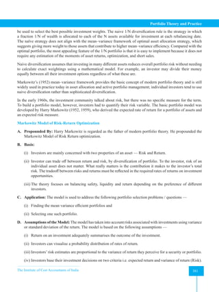The Institute of Cost Accountants of India 381
Portfolio Theory and Practice
be used to select the best possible investment weights. The naive 1/N diversification rule is the strategy in which
a fraction 1/N of wealth is allocated to each of the N assets available for investment at each rebalancing date.
The naïve strategy does not align with the mean–variance framework of optimal asset allocation strategy, which
suggests giving more weight to those assets that contribute to higher mean–variance efficiency. Compared with the
optimal portfolio, the most appealing feature of the 1/N portfolio is that it is easy to implement because it does not
require any estimation of the moments of asset returns, optimization, and short sales.
Naive diversification assumes that investing in many different assets reduces overall portfolio risk without needing
to calculate exact weightings using a mathematical model. For example, an investor may divide their money
equally between all their investment options regardless of what these are.
Markowitz’s (1952) mean–variance framework provides the basic concept of modern portfolio theory and is still
widely used in practice today in asset allocation and active portfolio management; individual investors tend to use
naive diversification rather than sophisticated diversification.
In the early 1960s, the investment community talked about risk, but there was no specific measure for the term.
To build a portfolio model, however, investors had to quantify their risk variable. The basic portfolio model was
developed by Harry Markowitz (1952, 1959), who derived the expected rate of return for a portfolio of assets and
an expected risk measure.
Markowitz Model of Risk-Return Optimization
A. Propounded By: Harry Markowitz is regarded as the father of modern portfolio theory. He propounded the
Markowitz Model of Risk Return optimization.
B. Basis:
(i) Investors are mainly concerned with two properties of an asset — Risk and Return.
(ii) Investor can trade off between return and risk, by diversification of portfolio. To the investor, risk of an
individual asset does not matter. What really matters is the contribution it makes to the investor’s total
risk. The tradeoff between risks and returns must be reflected in the required rates of returns on investment
opportunities.
(iii) The theory focuses on balancing safety, liquidity and return depending on the preference of different
investors.
C. Application: The model is used to address the following portfolio selection problems / questions —
(i) Finding the mean variance efficient portfolios and
(ii) Selecting one such portfolio.
D. Assumptions of the Model: The model has taken into account risks associated with investments using variance
or standard deviation of the return. The model is based on the following assumptions —
(i) Return on an investment adequately summarises the outcome of the investment.
(ii) Investors can visualise a probability distribution of rates of return.
(iii) Investors’ risk estimates are proportional to the variance of return they perceive for a security or portfolio.
(iv) Investors base their investment decisions on two criteria i.e. expected return and variance of return (Risk).
 