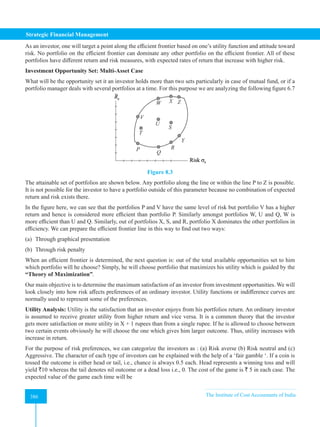 Strategic Financial Management
386 The Institute of Cost Accountants of India
386
As an investor, one will target a point along the efficient frontier based on one’s utility function and attitude toward
risk. No portfolio on the efficient frontier can dominate any other portfolio on the efficient frontier. All of these
portfolios have different return and risk measures, with expected rates of return that increase with higher risk.
Investment Opportunity Set: Multi-Asset Case
What will be the opportunity set it an investor holds more than two sets particularly in case of mutual fund, or if a
portfolio manager deals with several portfolios at a time. For this purpose we are analyzing the following figure 6.7
Figure 8.3
The attainable set of portfolios are shown below. Any portfolio along the line or within the line P to Z is possible.
It is not possible for the investor to have a portfolio outside of this parameter because no combination of expected
return and risk exists there.
In the figure here, we can see that the portfolios P and V have the same level of risk but portfolio V has a higher
return and hence is considered more efficient than portfolio P. Similarly amongst portfolios W, U and Q, W is
more efficient than U and Q. Similarly, out of portfolios X, S, and R, portfolio X dominates the other portfolios in
efficiency. We can prepare the efficient frontier line in this way to find out two ways:
(a) Through graphical presentation
(b) Through risk penalty
When an efficient frontier is determined, the next question is: out of the total available opportunities set to him
which portfolio will he choose? Simply, he will choose portfolio that maximizes his utility which is guided by the
“Theory of Maximization”.
Our main objective is to determine the maximum satisfaction of an investor from investment opportunities. We will
look closely into how risk affects preferences of an ordinary investor. Utility functions or indifference curves are
normally used to represent some of the preferences.
Utility Analysis: Utility is the satisfaction that an investor enjoys from his portfolios return. An ordinary investor
is assumed to receive greater utility from higher return and vice versa. It is a common theory that the investor
gets more satisfaction or more utility in X + 1 rupees than from a single rupee. If he is allowed to choose between
two certain events obviously he will choose the one which gives him larger outcome. Thus, utility increases with
increase in return.
For the purpose of risk preferences, we can categorize the investors as : (a) Risk averse (b) Risk neutral and (c)
Aggressive. The character of each type of investors can be explained with the help of a ‘fair gamble ‘. If a coin is
tossed the outcome is either head or tail, i.e., chance is always 0.5 each. Head represents a winning toss and will
yield `10 whereas the tail denotes nil outcome or a dead loss i.e., 0. The cost of the game is ` 5 in each case. The
expected value of the game each time will be
 