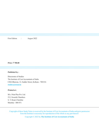 First Edition : August 2022
Price: ` 700.00
Published by :
Directorate of Studies
The Institute of Cost Accountants of India
CMA Bhawan, 12, Sudder Street, Kolkata - 700 016
studies@icmai.in
Printed at :
M/s. Print Plus Pvt. Ltd.
212, Swastik Chambers
S. T. Road, Chembur
Mumbai - 400 071
Copyright of these Study Notes is reserved by the Institute of Cost Accountants of India and prior permission
from the Institute is necessary for reproduction of the whole or any part thereof.
Copyright © 2022 by The Institute of Cost Accountants of India
 