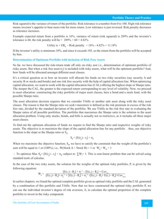 The Institute of Cost Accountants of India 389
Portfolio Theory and Practice
Risk squared is the variance of return of the portfolio. Risk tolerance is a number from 0 to 100. High risk tolerance
means investor’s appetite to bear more risk for more return. Low tolerance is just reversed. Risk penalty decreases
as tolerance increases.
Example expected return from a portfolio is 16%, variance of return (risk squared) is 289% and the investor’s
tolerance is 60, the risk penalty will be =  289% ÷ 60 = 4.82%
Utility is = ERP
  - Risk penalty  = 16% - 4.82% = 11.18%
If the investor’s utility is minimum 10%, and since it exceeds 105, so the return from the portfolio will be accepted
by him.
Determination of Optimum Portfolio with inclusion of Risk Free Assets
So far, we have discussed the risk-return trade off only on risky asst i.e., determination of optimum portfolio of
risky assets. But when a risk free asset (rf
) is included with risky assets, what will be the optimum portfolio? And,
how funds will be allocated amongst different asset classes.
It’s a critical question as to how an investor will allocate his funds on two risky securities (say security A and
security B or stocks and bonds) and one risk free security with the help of capital allocation line. When optimizing
capital allocation, we want to work with the capital allocation line (CAL) offering the highest slope or Sharpe ratio.
The steeper the CAL, the greater is the expected return corresponding to any level of volatility. Now, we proceed
to asset allocation: constructing the risky portfolio of major asset classes, here a bond and a stock fund, with the
possible Sharpe ratio.
The asset allocation decision requires that we consider T-bills or another safe asset along with the risky asset
classes. The reason is that the Sharpe ratio we seek t maximize is defined as the risk premium in excess of the risk
free rate, divided by the standard deviation of the portfolio. We use T-bills as the risk free rate in evaluating the
Sharpe ratios of all possible portfolios. The portfolio that maximises the Sharpe ratio is the solution to the asset
allocation problem. Using only stocks, bonds, and bills is actually not so restrictive, as it includes all three major
asset classes.
To find out the optimum allocation of funds we require to find the Sharpe ratio and respective weights of risky
assets. The objective is to maximize the slope of the capital allocation line for any portfolio . thus, our objective
function is the slope or the Sharpe ratio or SP
.
SP
= [E(rp
) - rf
] ÷ σP
When we maximize the objective function, SP
, we have to satisfy the constraint that the weight of the portfolio’s
sum will be equal to 1 or (100%), i.e., W(Stock A + Stock B) = 1 or WA
+ WB
= 1
 To optimize Max SP
= [E(rp
) - rf
] ÷ σP
, subject to  ∑Wi
= 1. This is non-linear problem that can be solved using
standard tools of calculus.
In the case of the two risky assets, the solution for the weights of the optimal risky portfolio, P, is given by the
following equation:
WA
=
[E(RX
) - Rf
] × σy
2
- [E(RX
) - Rf
] × Covxy
[E(RX
) - Rf
]× σy
2
+ [E(Ry
) - Rf
] × σx
2
-[E(RX
) - Rf
+ E(Ry
) - Rf
]×Cov(xy)
In earlier chapters, we found the optimal complete portfolio given as optimal risky portfolio and the CAL generated
by a combination of this portfolio and T-bills. Now that we have constructed the optimal risky portfolio P, we
can use the individual investor’s degree of risk aversion, A, to calculate the optimal proportion of the complete
portfolio to invest in the risky component.
 