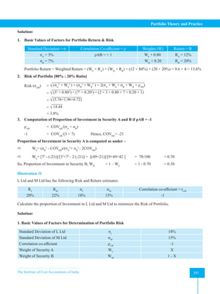 The Institute of Cost Accountants of India 391
Portfolio Theory and Practice
Solution:
1. Basic Values of Factors for Portfolio Return  Risk
Standard Deviation = σ Correlation Co-efficient = ρ Weights (W) Return = R
σA
= 3% ρAB = + 1 WA
+ 0.80 RA
= 12%
σB
= 7% WB
+ 0.20 RB
= 20%
Portfolio Return = Weighted Return = (WA
× RA
) + (WB
× RB
) = (12 × 80%) + (20 × 20%) = 9.6 + 4 = 13.6%
2. Risk of Portfolio [80% : 20% Ratio]
Risk (σAB
) = √ (σA
2
× WA
2
) + (σB
2
×WB
2
) + 2(σA
× WA
× σB
× WB
× ρAB
)
		= √ (32
× 0.802
) + (72
× 0.202
) + (2 × 3 × 0.80 × 7 × 0.20 × 1)
		= √ (5.76+1.96+6.72)
		= √ 14.44
		 = 3.8%
3. Computation of Proportion of Investment in Security A and B if ρAB = -1
ρAB
		 = COVAB
/(σA
× σB
)
-1 		 = COVAB
/(3 × 7)     Hence, COVAB
= -21
Proportion of Investment in Security A is computed as under –
 WA
= (σB
2
- COVAB
)/(σA
2
+ σB
2
- 2COVAB
)
 WA
= [72
- (-21)]/[32
+72
- 2 (-21)] = [(49+21)]/[9+49+42 ] = 70/100 = 0.70
So, Proportion of Investment in Security B, WB
= 1 – WA
= 1 - 0.70 = 0.30
Illustration 11
L Ltd and M Ltd has the following Risk and Return estimates:
RL
RM
σL
σM
Correlation co-efficient = rLM
20% 22% 18% 15% -1
Calculate the proportion of Investment in L Ltd and M Ltd to minimize the Risk of Portfolio.
Solution:
1. Basic Values of Factors for Determination of Portfolio Risk
Standard Deviation of L Ltd σL
18%
Standard Deviation of M Ltd σM
15%
Correlation co-efficient ρLM
-1
Weight of Security A WL
X
Weight of Security B WM
1 - X
 