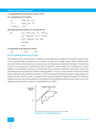 Strategic Financial Management
392 The Institute of Cost Accountants of India
392
2. Computation of Investment in Security A (WA
)
(a)  Computation of Covariance
ρLM 		
= COVLM
/(σL
× σM
)
 -1 = COVLM
/(18 × 15)  
 COVLM
= - 270
(b) Proportion of investment in L Ltd and M Ltd
WL
=  (σM
2
- COVLM
)/(σL
2
+ σM
2
- 2COVLM
)
		 = (152
- (270))/(182
+ 152
- 2 × (-270))
		 = (225 - 270)/(324 + 225 + 540)
		 = 495/1089
		 = 0.45
(c) Proportion of investment in M Ltd
WM
		 = 1 – 0.45 = 0.55
8.2.2 Capital Market Line (CML)
The Markowitz mean-variance model is modified by introducing into the analysis the concept of risk-free asset.
If it is assumed that the investor has access to risk-free securities (for example, Treasury bills) in addition to the
universe of risky securities, then he can construct a new set of portfolios as depicted by the line Rt
. At point Rt
the
investor is investing all his investible fund in risk-free securities, whilst at point M he is holding an all –equity
portfolio. The combination of risk-free investment and risky investments in portfolio which may be achieved by
points between these two limits are termed as lending portfolios. Let us now assume that the investor can lend and
borrow funds at the same risk-free interest rate. In such circumstances the efficiency boundary simply becomes the
straight line drawn from Rt
which is a tangent to the original risky portfolio efficiency boundary. The efficiency
boundary that arises out of this assumption of the identical risk free lending and borrowing rates leads to some very
important conclusions and is termed as ‘Capital Market Line’ (CML).
Figure 8.11: Capital Market Line
 