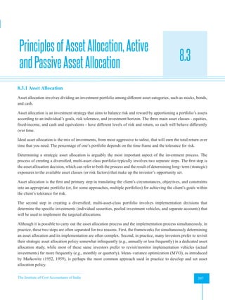 The Institute of Cost Accountants of India 397
Portfolio Theory and Practice
PrinciplesofAssetAllocation,Active
andPassiveAssetAllocation 8.3
A
8.3.1 Asset Allocation
Asset allocation involves dividing an investment portfolio among different asset categories, such as stocks, bonds,
and cash.
Asset allocation is an investment strategy that aims to balance risk and reward by apportioning a portfolio’s assets
according to an individual’s goals, risk tolerance, and investment horizon. The three main asset classes - equities,
fixed-income, and cash and equivalents - have different levels of risk and return, so each will behave differently
over time.
Ideal asset allocation is the mix of investments, from most aggressive to safest, that will earn the total return over
time that you need. The percentage of one’s portfolio depends on the time frame and the tolerance for risk.
Determining a strategic asset allocation is arguably the most important aspect of the investment process. The
process of creating a diversified, multi-asset class portfolio typically involves two separate steps. The first step is
the asset allocation decision, which can refer to both the process and the result of determining long- term (strategic)
exposures to the available asset classes (or risk factors) that make up the investor’s opportunity set.
Asset allocation is the first and primary step in translating the client’s circumstances, objectives, and constraints
into an appropriate portfolio (or, for some approaches, multiple portfolios) for achieving the client’s goals within
the client’s tolerance for risk.
The second step in creating a diversified; multi-asset-class portfolio involves implementation decisions that
determine the specific investments (individual securities, pooled investment vehicles, and separate accounts) that
will be used to implement the targeted allocations.
Although it is possible to carry out the asset allocation process and the implementation process simultaneously, in
practice, these two steps are often separated for two reasons. First, the frameworks for simultaneously determining
an asset allocation and its implementation are often complex. Second, in practice, many investors prefer to revisit
their strategic asset allocation policy somewhat infrequently (e.g., annually or less frequently) in a dedicated asset
allocation study, while most of these same investors prefer to revisit/monitor implementation vehicles (actual
investments) far more frequently (e.g., monthly or quarterly). Mean–variance optimization (MVO), as introduced
by Markowitz (1952, 1959), is perhaps the most common approach used in practice to develop and set asset
allocation policy.
 
