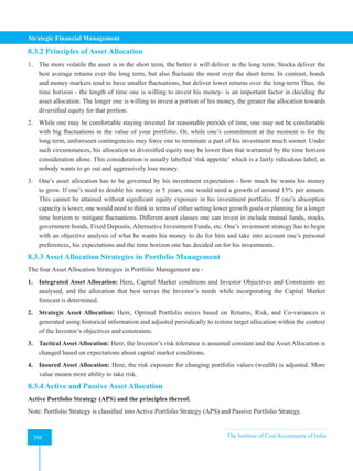 Strategic Financial Management
398 The Institute of Cost Accountants of India
398
8.3.2 Principles of Asset Allocation
1. The more volatile the asset is in the short term, the better it will deliver in the long term. Stocks deliver the
best average returns ever the long term, but also fluctuate the most over the short term. In contrast, bonds
and money markers tend to have smaller fluctuations, but deliver lower returns over the long-term Thus, the
time horizon - the length of time one is willing to invest his money- is an important factor in deciding the
asset allocation. The longer one is willing to invest a portion of his money, the greater the allocation towards
diversified equity for that portion.
2. While one may be comfortable staying invested for reasonable periods of time, one may not be comfortable
with big fluctuations in the value of your portfolio. Or, while one’s commitment at the moment is for the
long term, unforeseen contingencies may force one to terminate a part of his investment much sooner. Under
such circumstances, his allocation to diversified equity may be lower than that warranted by the time horizon
consideration alone. This consideration is usually labelled ‘risk appetite’ which is a fairly ridiculous label, as
nobody wants to go out and aggressively lose money.
3. One’s asset allocation has to be governed by his investment expectation - how much he wants his money
to grow. If one’s need to double his money in 5 years, one would need a growth of around 15% per annum.
This cannot be attained without significant equity exposure in his investment portfolio. If one’s absorption
capacity is lower, one would need to think in terms of either setting lower growth goals or planning for a longer
time horizon to mitigate fluctuations. Different asset classes one can invest in include mutual funds, stocks,
government bonds, Fixed Deposits, Alternative Investment Funds, etc. One’s investment strategy has to begin
with an objective analysis of what he wants his money to do for him and take into account one’s personal
preferences, his expectations and the time horizon one has decided on for his investments.
8.3.3 Asset Allocation Strategies in Portfolio Management
The four Asset Allocation Strategies in Portfolio Management are -
1. Integrated Asset Allocation: Here, Capital Market conditions and Investor Objectives and Constraints are
analysed, and the allocation that best serves the Investor’s needs while incorporating the Capital Market
forecast is determined.
2. Strategic Asset Allocation: Here, Optimal Portfolio mixes based on Returns, Risk, and Co-variances is
generated using historical information and adjusted periodically to restore target allocation within the context
of the Investor’s objectives and constraints.
3. Tactical Asset Allocation: Here, the Investor’s risk tolerance is assumed constant and the Asset Allocation is
changed based on expectations about capital market conditions.
4. Insured Asset Allocation: Here, the risk exposure for changing portfolio values (wealth) is adjusted. More
value means more ability to take risk.
8.3.4 Active and Passive Asset Allocation
Active Portfolio Strategy (APS) and the principles thereof.
Note: Portfolio Strategy is classified into Active Portfolio Strategy (APS) and Passive Portfolio Strategy.
 