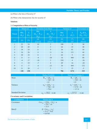 The Institute of Cost Accountants of India 417
Portfolio Theory and Practice
(a) What is the beta of Security A?
(b) What is the characteristic line for security A?
Solution:
1. Computation of Beta of Security
Return of Deviation from Mean Variance of Covariance of
Period
Mkt.
(RM
)
A
(RA
)
Mkt.
(RM
− R M
)
(DM
)
A
(RA
− R A
)
(DA
)
Mkt.
(DM
2
)
A
(DA
2
)
RM
 RA
[DM
× DA
]
(1) (2) (3)
(4)
[(2)-12]
(5)
[(3)-15]
(6)
(4)2
(7)
(5)2
(8)
(4)×(5)
1 22 18 10 3 100 9 30
2 20 20 8 5 64 25 40
3 18 24 6 9 36 81 54
4 16 26 4 11 16 121 44
5 20 18 8 3 64 9 24
6 8 -5 -4 -20 16 400 80
7 -6 17 -18 2 324 4 -36
8 5 19 -7 4 49 16 -28
9 6 -7 -6 -22 36 484 132
10 11 20 -1 5 1 25 -5
120 150 706 1174 335
Market Portfolio Shares of Company A
Mean R M
= ∑RM
÷ n
        = 120 ÷ 10
=12
R A
= ∑RA
÷ n
                        = 150 ÷ 10
=15
Variance σM
2
= ∑DM
2
÷ n
        = 706 ÷ 10
= 70.6
σA
2
= ∑DA
2
÷ n
        = 1174 ÷ 10
= 117.4
Standard Deviation σM
= √70.6 = 8.40 σA
= √117.4 = 8.40
Covariance and Correlation:
Combination Market and A
Covariance CovMA
= [∑DM
× DA
] ÷ n
= 335 ÷ 10
= 33.5
Beta β β = CovMA
÷ σM
2
                                  = 33.5 ÷ 70.6
= 0.4745
 