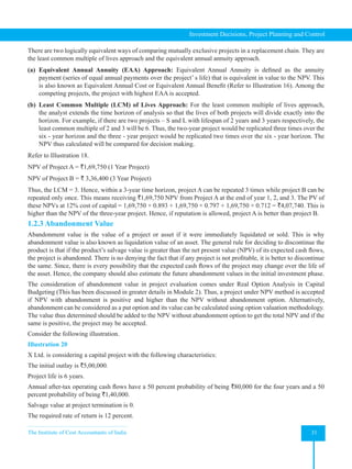 The Institute of Cost Accountants of India 31
Investment Decisions, Project Planning and Control
There are two logically equivalent ways of comparing mutually exclusive projects in a replacement chain. They are
the least common multiple of lives approach and the equivalent annual annuity approach.
(a) Equivalent Annual Annuity (EAA) Approach: Equivalent Annual Annuity is defined as the annuity
payment (series of equal annual payments over the project’ s life) that is equivalent in value to the NPV. This
is also known as Equivalent Annual Cost or Equivalent Annual Benefit (Refer to Illustration 16). Among the
competing projects, the project with highest EAA is accepted.
(b) Least Common Multiple (LCM) of Lives Approach: For the least common multiple of lives approach,
the analyst extends the time horizon of analysis so that the lives of both projects will divide exactly into the
horizon. For example, if there are two projects – S and L with lifespan of 2 years and 3 years respectively, the
least common multiple of 2 and 3 will be 6. Thus, the two-year project would be replicated three times over the
six - year horizon and the three - year project would be replicated two times over the six - year horizon. The
NPV thus calculated will be compared for decision making.
Refer to Illustration 18.
NPV of Project A = `1,69,750 (1 Year Project)
NPV of Project B = ` 3,36,400 (3 Year Project)
Thus, the LCM = 3. Hence, within a 3-year time horizon, project A can be repeated 3 times while project B can be
repeated only once. This means receiving `1,69,750 NPV from Project A at the end of year 1, 2, and 3. The PV of
these NPVs at 12% cost of capital = 1,69,750 × 0.893 + 1,69,750 × 0.797 + 1,69,750 × 0.712 = `4,07,740. This is
higher than the NPV of the three-year project. Hence, if reputation is allowed, project A is better than project B.
1.2.3 Abandonment Value
Abandonment value is the value of a project or asset if it were immediately liquidated or sold. This is why
abandonment value is also known as liquidation value of an asset. The general rule for deciding to discontinue the
product is that if the product’s salvage value is greater than the net present value (NPV) of its expected cash flows,
the project is abandoned. There is no denying the fact that if any project is not profitable, it is better to discontinue
the same. Since, there is every possibility that the expected cash flows of the project may change over the life of
the asset. Hence, the company should also estimate the future abandonment values in the initial investment phase.
The consideration of abandonment value in project evaluation comes under Real Option Analysis in Capital
Budgeting (This has been discussed in greater details in Module 2). Thus, a project under NPV method is accepted
if NPV with abandonment is positive and higher than the NPV without abandonment option. Alternatively,
abandonment can be considered as a put option and its value can be calculated using option valuation methodology.
The value thus determined should be added to the NPV without abandonment option to get the total NPV and if the
same is positive, the project may be accepted.
Consider the following illustration.
Illustration 20
X Ltd. is considering a capital project with the following characteristics:
The initial outlay is `5,00,000.
Project life is 6 years.
Annual after-tax operating cash flows have a 50 percent probability of being `80,000 for the four years and a 50
percent probability of being `1,40,000.
Salvage value at project termination is 0.
The required rate of return is 12 percent.
 