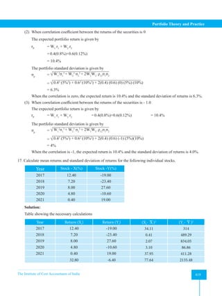 The Institute of Cost Accountants of India 419
Portfolio Theory and Practice
(2) When correlation coefficient between the returns of the securities is 0
The expected portfolio return is given by
rP
= W1
r1
+ W2
r2
		
=0.4(0.8%)+0.6(0.12%)
		 = 10.4%
The portfolio standard deviation is given by
σp
= √ W1
2
σ1
2
+ W2
2
σ2
2
+ 2W1
W2
ρ12
σ1
σ2
		 = √ 0.42
(5%2
) + 0.62
(10%2
) + 2(0.4) (0.6) (0) (5%) (10%)
		 = 6.3%
When the correlation is zero, the expected return is 10.4% and the standard deviation of returns is 6.3%.
(3) When correlation coefficient between the returns of the securities is - 1.0
The expected portfolio return is given by
rP
= W1
r1
+ W2
r2		
=0.4(0.8%)+0.6(0.12%) 		 = 10.4%
The portfolio standard deviation is given by
σp
= √ W1
2
σ1
2
+ W2
2
σ2
2
+ 2W1
W2
ρ12
σ1
σ2
		 = √ 0.42
(5%2
) + 0.62
(10%2
) + 2(0.4) (0.6) (-1) (5%)(10%)
		 = 4%
When the correlation is -1, the expected return is 10.4% and the standard deviation of returns is 4.0%.
17. Calculate mean returns and standard deviation of returns for the following individual stocks.
Year Stock - X(%) Stock -Y(%)
2017 12.40 -19.00
2018 7.20 -23.40
2019 8.00 27.60
2020 4.80 -10.60
2021 0.40 19.00
Solution:
Table showing the necessary calculations
Year Return (Xi
) Return (Yi
) (Xi
- X )2
(Yi
- Y )2
2017 12.40 -19.00 34.11 314
2018 7.20 -23.40 0.41 489.29
2019 8.00 27.60 2.07 834.05
2020 4.80 -10.60 3.10 86.86
2021 0.40 19.00 37.95 411.28
32.80 -6.40 77.64 2135.48
 