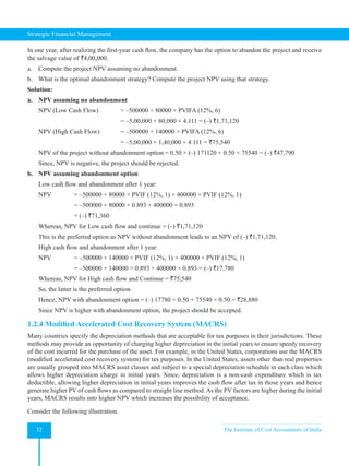 Strategic Financial Management
32 The Institute of Cost Accountants of India
In one year, after realizing the first-year cash flow, the company has the option to abandon the project and receive
the salvage value of `4,00,000.
a. Compute the project NPV assuming no abandonment.
b. What is the optimal abandonment strategy? Compute the project NPV using that strategy.
Solution:
a. NPV assuming no abandonment
NPV (Low Cash Flow) = –500000 + 80000 × PVIFA (12%, 6)
					 = –5,00,000 + 80,000 × 4.111 = (–) `1,71,120
NPV (High Cash Flow) = –500000 + 140000 × PVIFA (12%, 6)
					 = –5,00,000 + 1,40,000 × 4.111 = `75,540
NPV of the project without abandonment option = 0.50 × (–) 171120 + 0.50 × 75540 = (–) `47,790
Since, NPV is negative, the project should be rejected.
b. NPV assuming abandonment option
Low cash flow and abandonment after 1 year:
NPV = –500000 + 80000 × PVIF (12%, 1) + 400000 × PVIF (12%, 1)
			 = –500000 + 80000 × 0.893 + 400000 × 0.893
			 = (–) `71,360
Whereas, NPV for Low cash flow and continue = (–) `1,71,120
This is the preferred option as NPV without abandonment leads to an NPV of (–) `1,71,120.
High cash flow and abandonment after 1 year:
NPV = –500000 + 140000 × PVIF (12%, 1) + 400000 × PVIF (12%, 1)
			 = –500000 + 140000 × 0.893 + 400000 × 0.893 = (–) `17,780
Whereas, NPV for High cash flow and Continue = `75,540
So, the latter is the preferred option.
Hence, NPV with abandonment option = (–) 17780 × 0.50 + 75540 × 0.50 = `28,880
Since NPV is higher with abandonment option, the project should be accepted.
1.2.4 Modified Accelerated Cost Recovery System (MACRS)
Many countries specify the depreciation methods that are acceptable for tax purposes in their jurisdictions. These
methods may provide an opportunity of charging higher depreciation in the initial years to ensure speedy recovery
of the cost incurred for the purchase of the asset. For example, in the United States, corporations use the MACRS
(modified accelerated cost recovery system) for tax purposes. In the United States, assets other than real properties
are usually grouped into MACRS asset classes and subject to a special depreciation schedule in each class which
allows higher depreciation charge in initial years. Since, depreciation is a non-cash expenditure which is tax
deductible, allowing higher depreciation in initial years improves the cash flow after tax in those years and hence
generate higher PV of cash flows as compared to straight line method.As the PV factors are higher during the initial
years, MACRS results into higher NPV which increases the possibility of acceptance.
Consider the following illustration.
 