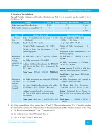 The Institute of Cost Accountants of India 431
Portfolio Theory and Practice
2. Revision of Portfolio Beta
Revised Portfolio will consist of the above Portfolio and Risk Free Investments. Let the weight of above
Portfolio be ‘X’
Security Beta Proportion (Amt. Investment) Product
Risky Securities (Above Portfolio) 1.108 X 1.108x
Risk Free Investments (Always Beta = 0) 0 1 – X 0
1 1.108x
Step Reduce Beta to 0.8 Increase Beta to 1.2
1. Revised
Beta
Beta Product/(Amount Invested) = 1.108x
= 0.8 (Reqd.)
Beta Product/(Amount Invested)
=1.108x       =1.2 (Reqd.)
2. Weights So, X = 0.8/1.108 = 72.2%
Weight of Risky Investments = X = 72.2%
Weight of Risk Free Investments = 27.8%
(balancing figure)
So, X = 1.2/1.108 = 108.3%
Weight of Risky Investments = X =
108.3%
Weight of Risk Free Investments = - 8.3%
(balancing figure)
Alternative
1 - If Total
Portfolio
Value is to be
the Same
(a) Risk Free = 27.8% × 12,00,000 = 3,33,600
(b) Risky Investments = `8,66,400
Action: Sell Risky Investments for `3,33,600
and Invest in Risk Free Investments for
`3,33,600.
Total Value = 3,33,600 +8,66,400 = `12,00,000
(a) Risk Free = 12,00,000 × -8.3% =
-99,600
(b) Risky Investments = 12,00,000 ×
108.3% = 12,99,600
Action: Borrow ` 99,600 at Risk Free
Rate and invest in the above Portfolio.
Total Value = Total Value = `12,99,600 -
99,600 = 12,00,000
Alternative
2 - If Total
Portfolio
Value is
changed
(a) Risky Investments are retained at 12,00,000
= 72.2% Portion.
(b) Hence, Risk Free Investments to be made =
(12,00,000/72.2%) × 27.8% = ` 4,62,050
Action: Invest in Risk Free Investments
for ` - 4,62,050, without selling the Risky
Investments.
Total Value = 4,62,050+12,00,000= 16,62,050
(a) Risky Investments are retained at
12,00,000 = 108.3% Portion.
(b) Hence, Risk Free Borrowing =
(12,00,000/ 108.3%) × 8.3% = `91,967
Action: Additional Invest Should be
(`91,967) i.e. to be borrowed at Risk Free
Rate.
Total Value = 12,00,000 - 91,967 =
11,08,033
2. Mr. M has invested in the following two shares ‘P’and ‘T’. The expected return on ‘P’is 12% and the standard
deviation on this return is 7%. Whereas share ‘T’ has a return of 20% and the standard deviation of this return
is 15%. The correlation between ‘P’ and ‘T’ is equal to 0.15.
(i) He wishes to invest either 50% in each fund or
(ii) 25% in ‘P’ and 75% in ‘T’ advise him.
 