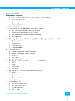 The Institute of Cost Accountants of India 433
Portfolio Theory and Practice
Exercise
Theoretical Problems
Multiple Choice Questions
1. Risk of two securities with different expected return can be compared with
a. Coefficient of variation
b. Standard deviation of securities
c. Variance of securities
d. None of the above
2. A portfolio having two risky securities can be turned risk less if
a. The securities are completely positively correlated
b. If the correlation ranges between zero and one
c. The securities are completely negatively correlated
d. None of the above
3. Efficient portfolios can be defined as those portfolios which for a given level of risk provides
a. Maximum return
b. Average return
c. Minimum return
d. None of the above
4. Capital market line is:
a. Capital allocation line of a market portfolio
b. Capital allocation line of a risk free asset
c. Both a and b
d. None of the above
5. The object of portfolio is to reduce ___________ by diversification
a. Return
b. Risk
c. Uncertainty
d. Percentage
6. This type of risk is avoidable through proper diversification
a. Portfolio risk
b. Systematic risk
c. Unsystematic risk
d. Total risk
7. Beta is the slope of
a. The security market line
b. The capital market line
c. A characteristic line
d. The CAPM
 