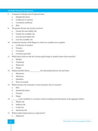 Strategic Financial Management
434 The Institute of Cost Accountants of India
434
8. A measure of risk per unit of expected return
a. Standard deviation
b. Coefficient of variation
c. Correlation coefficient
d. Beta
9. The greater the beta, the security involved
a. Greater the unavoidable risk
b. Greater the avoidable risk
c. Less the unavoidable risk
d. Less the avoidable risk
10. A statistical measure of the Degree to which two variables move together
a. Coefficient of variation
b. Variance
c. Covariance
d. Certainty equivalent
11. Which theory believes that the investors prefer larger to smaller returns from securities?
a. Modern
b. Traditional
c. Markowitz
d. Sharpe
12. Modern portfolio theory ___________ the relationship between risk and return
a. Maximizes
b. Minimizes
c. Quantifies
d. Does not assume
13. Which measures the systematic or non-systematic risk of a security?
a. Beta
b. Standard deviation
c. Variance
d. Range
14. _______ is the variability in a security’s returns resulting from fluctuations in the aggregate market.
a. Market risk
b. Inflation risk
c. Credit risk
d. Intend rate risk
15. Which model related return to a single factor?
a. Markowitz
 