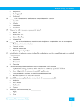 The Institute of Cost Accountants of India 435
Portfolio Theory and Practice
b. Single index
c. M.M Approach
d. Traditional
16. ______ Risk is the possibility that borrowers repay debt ahead of schedule.
a. Liquidity
b. Inflation
c. Prepayment
d. Investment
17. Which of the following is not a common risk factor?
a. Market Risk
b. Promotional Risk
c. Interest Rate Risk
d. Inflation Risk
18. ________ step involves determining periodically how the portfolio has performed over the review period.
a. Portfolio performance evaluation
b. Portfolio revision
c. Portfolio construction
d. Performing security analysis
19. A combination of various investment products like bonds, shares, securities, mutual funds and so on is called
as ____________
a. Portfolio
b. Investment
c. Speculation
d. Gambling
20. The Markowitz model identifies the efficient set of portfolios, which offers the _________.
a. Highest return for any given level of risk or the lowest risk for any given level of return.
b. Least-risk portfolio for a conservative, middle-aged investor
c. Long-run approach to wealth accumulation for a young investor
d. Risk-free alternative for risk-averse investors
21. A model for optimizing the selection of securities is the ____________ model.
a. Miller-Orr
b. Black-Sholes
c. Markowitz
d. Gordon
22. Market risk is best measured by the _____________.
a. Alpha
b. Beta
 