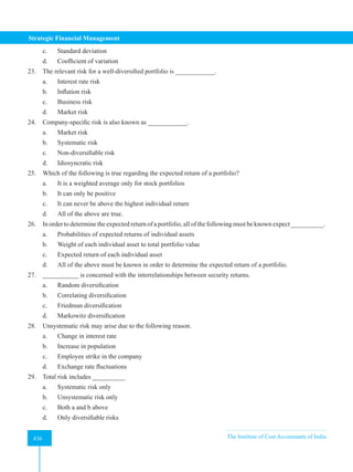 Strategic Financial Management
436 The Institute of Cost Accountants of India
436
c. Standard deviation
d. Coefficient of variation
23. The relevant risk for a well-diversified portfolio is ____________.
a. Interest rate risk
b. Inflation risk
c. Business risk
d. Market risk
24. Company-specific risk is also known as ____________.
a. Market risk
b. Systematic risk
c. Non-diversifiable risk
d. Idiosyncratic risk
25. Which of the following is true regarding the expected return of a portfolio?
a. It is a weighted average only for stock portfolios
b. It can only be positive
c. It can never be above the highest individual return
d. All of the above are true.
26. In order to determine the expected return of a portfolio, all of the following must be known expect __________.
a. Probabilities of expected returns of individual assets
b. Weight of each individual asset to total portfolio value
c. Expected return of each individual asset
d. All of the above must be known in order to determine the expected return of a portfolio.
27. ___________ is concerned with the interrelationships between security returns.
a. Random diversification
b. Correlating diversification
c. Friedman diversification
d. Markowitz diversification
28. Unsystematic risk may arise due to the following reason.
a. Change in interest rate
b. Increase in population
c. Employee strike in the company
d. Exchange rate fluctuations
29. Total risk includes __________
a. Systematic risk only
b. Unsystematic risk only
c. Both a and b above
d. Only diversifiable risks
 