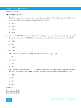 Strategic Financial Management
440 The Institute of Cost Accountants of India
440
Practical Problems
Multiple Choice Questions
1. A portfolio comprises two securities and the expected return on them is 12% and 16% respectively. Determine
return of portfolio if first security constitutes 40% of total portfolio.
a. 12.4%
b. 13.4%
c. 14.4%
d. 15.4%
2. Mr. A invested `10,000 in a shares of XYZ Company 10 years ago, and that is shares (including reinvested
dividends) are currently worth `23,8000. Using this information, calculate total investment return of Mr. A
a. 100%
b. 38%
c. 138%
d. 238%
3. What is the annualized return of Mr. A based on the data of the above question?
a. 8%
b. 9.06%
c. 10%
d. 11%
4. Mr. X invested `10,000 in shares of XYZ Company 20 years ago, and that his shares (including reinvested
dividends) are currently worth `18,800. Using this information, calculate total investment return of Mr. A.
a. 100%
b. 38%
c. 58%
d. 88%.
Answer:
1 2 3 4
c c b d
 