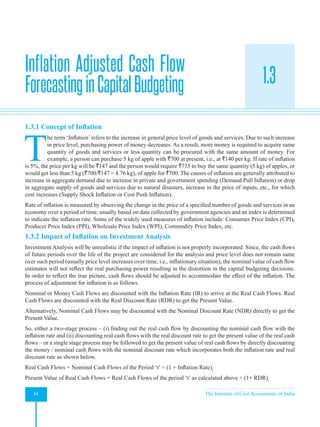 Strategic Financial Management
34 The Institute of Cost Accountants of India
1.3
1.3.1 Concept of Inflation
T
he term ‘Inflation’ refers to the increase in general price level of goods and services. Due to such increase
in price level, purchasing power of money decreases. As a result, more money is required to acquire same
quantity of goods and services or less quantity can be procured with the same amount of money. For
example, a person can purchase 5 kg of apple with `700 at present, i.e., at `140 per kg. If rate of inflation
is 5%, the price per kg will be `147 and the person would require `735 to buy the same quantity (5 kg) of apples, or
would get less than 5 kg (`700/`147 = 4.76 kg), of apple for `700. The causes of inflation are generally attributed to
increase in aggregate demand due to increase in private and government spending (Demand Pull Inflation) or drop
in aggregate supply of goods and services due to natural disasters, increase in the price of inputs, etc., for which
cost increases (Supply Shock Inflation or Cost Push Inflation).
Rate of inflation is measured by observing the change in the price of a specified number of goods and services in an
economy over a period of time, usually based on data collected by government agencies and an index is determined
to indicate the inflation rate. Some of the widely used measures of inflation include: Consumer Price Index (CPI),
Producer Price Index (PPI), Wholesale Price Index (WPI), Commodity Price Index, etc.
1.3.2 Impact of Inflation on Investment Analysis
Investment Analysis will be unrealistic if the impact of inflation is not properly incorporated. Since, the cash flows
of future periods over the life of the project are considered for the analysis and price level does not remain same
over such period (usually price level increases over time, i.e., inflationary situation), the nominal value of cash flow
estimates will not reflect the real purchasing power resulting in the distortion in the capital budgeting decisions.
In order to reflect the true picture, cash flows should be adjusted to accommodate the effect of the inflation. The
process of adjustment for inflation is as follows.
Nominal or Money Cash Flows are discounted with the Inflation Rate (IR) to arrive at the Real Cash Flows. Real
Cash Flows are discounted with the Real Discount Rate (RDR) to get the Present Value.
Alternatively, Nominal Cash Flows may be discounted with the Nominal Discount Rate (NDR) directly to get the
Present Value.
So, either a two-stage process – (i) finding out the real cash flow by discounting the nominal cash flow with the
inflation rate and (ii) discounting real cash flows with the real discount rate to get the present value of the real cash
flows – or a single stage process may be followed to get the present value of real cash flows by directly discounting
the money / nominal cash flows with the nominal discount rate which incorporates both the inflation rate and real
discount rate as shown below.
Real Cash Flows = Nominal Cash Flows of the Period ‘t’ ÷ (1 + Inflation Rate)t
Present Value of Real Cash Flows = Real Cash Flows of the period ‘t’ as calculated above ÷ (1+ RDR)t
Inflation Adjusted Cash Flow
ForecastinginCapitalBudgeting
 