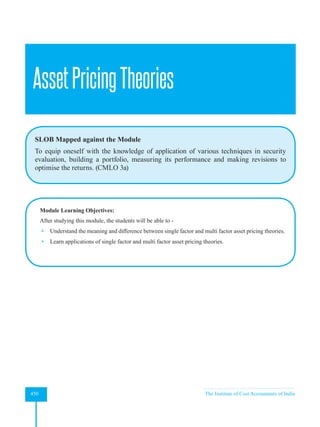 Strategic Financial Management
450 The Institute of Cost Accountants of India
AssetPricingTheories
SLOB Mapped against the Module
To equip oneself with the knowledge of application of various techniques in security
evaluation, building a portfolio, measuring its performance and making revisions to
optimise the returns. (CMLO 3a)
Module Learning Objectives:
After studying this module, the students will be able to -
 Understand the meaning and difference between single factor and multi factor asset pricing theories.
 Learn applications of single factor and multi factor asset pricing theories.
 