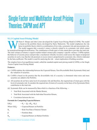 The Institute of Cost Accountants of India 451
Asset Pricing Theories
9.1
9.1.1 Capital Asset Pricing Model
W
illiam F. Sharpe and John Linter developed the Capital Asset Pricing Model (CAPM). The model
is based on the portfolio theory developed by Harry Markowitz. The model emphasises the risk
factor in portfolio theory which is a combination of two risks, systematic risk and unsystematic risk.
The model suggests that a security’s return is directly related to its systematic risk which cannot
be neutralized through diversification. The combination of both types of risks stated above provides the total risk.
The total variance of returns is equal to market related variance plus company’s specific variance. CAPM explains
the behavior of security prices and provides a mechanism whereby investors could assess the impact of proposed
securities in such a way that the risk premium or excess return is proportional to systematic risk, which is indicated
by the beta coefficient. The model is used for analyzing the risk – return implication of holding securities.
The simplest form of an equilibrium model, called the standard capital asset pricing model (CAPM), or the Single
-Factor Capital Asset Pricing Model.
Features:
(a) CAPM explains the relationship between the Expected Return, Non-Diversifiable Risk (Systematic Risk) and
the valuation of securities.
(b) CAPM is based on the premise that the diversifiable risk of a security is eliminated when more and more
securities are added to the Portfolio.
(c) All securities do not have same level of systematic risk and therefore, the required rate of return goes with the
level of systematic risk. It considers the required rate of return of a security on the basis of its (Systematic Risk)
contribution to the total risk.
(d) Systematic Risk can be measured by Beta which is a function of the following —
 Total Risk Associated with the Market Return,
 Total Risk Associated with the Individual Securities Return,
 Correlation between the two.
Formula for Computing Expected Return:
E(RP
) 		 = RF
+ {βP
×(RM
−RF
)}
Where E(RP
) = Expected Return on Portfolio
RF
		 = Risk Free Rate of Interest/ Return
β 		 = Portfolio Beta
RM
		 = Expected Return on Market Portfolio
SingleFactorandMultifactorAssetPricing
Theories:CAPMandAPT
 