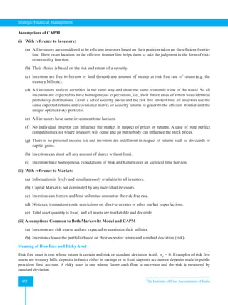 Strategic Financial Management
452 The Institute of Cost Accountants of India
Assumptions of CAPM
(i) With reference to Investors:
(a) All investors are considered to be efficient investors based on their position taken on the efficient frontier
line. Their exact location on the efficient frontier line helps them to take the judgment in the form of risk-
return utility function.
(b) Their choice is based on the risk and return of a security.
(c) Investors are free to borrow or lend (invest) any amount of money at risk free rate of return (e.g. the
treasury bill rate).
(d) All investors analyze securities in the same way and share the same economic view of the world. So all
investors are expected to have homogeneous expectations, i.e., their future rates of return have identical
probability distributions. Given a set of security prices and the risk free interest rate, all investors use the
same expected returns and covariance matrix of security returns to generate the efficient frontier and the
unique optimal risky portfolio.
(e) All investors have same investment time horizon.
(f) No individual investor can influence the market in respect of prices or returns. A case of pure perfect
competition exists where investors will come and go but nobody can influence the stock prices.
(g) There is no personal income tax and investors are indifferent in respect of returns such as dividends or
capital gains.
(h) Investors can short sell any amount of shares without limit.
(i) Investors have homogenous expectations of Risk and Return over an identical time horizon.
(ii) With reference to Market:
(a) Information is freely and simultaneously available to all investors.
(b) Capital Market is not dominated by any individual investors.
(c) Investors can borrow and lend unlimited amount at the risk-free rate.
(d) No taxes, transaction costs, restrictions on short-term rates or other market imperfections.
(e) Total asset quantity is fixed, and all assets are marketable and divisible.
(iii) Assumptions Common to Both Markowitz Model and CAPM
(a) Investors are risk averse and are expected to maximize their utilities.
(b) Investors choose the portfolio based on their expected return and standard deviation (risk).
Meaning of Risk Free and Risky Asset
Risk free asset is one whose return is certain and risk or standard deviation is nil, σrf
= 0. Examples of risk free
assets are treasury bills, deposits in banks either in savings or in fixed deposits account or deposits made in public
provident fund account. A risky asset is one whose future cash flow is uncertain and the risk is measured by
standard deviation.
 