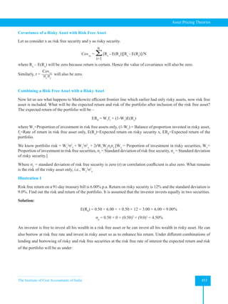 The Institute of Cost Accountants of India 453
Asset Pricing Theories
Covariance of a Risky Asset with Risk Free Asset
Let us consider x as risk free security and y as risky security.
Covxy
= Ʃ
n
i=1
[Rx
- E(Rx
)][Ry
- E(Ry
)]/N
where Rx
– E(Rx
) will be zero because return is certain. Hence the value of covariance will also be zero.
Similarly, r =
Covxy
σx
σy
will also be zero.
Combining a Risk Free Asset with a Risky Asset
Now let us see what happens to Markowitz efficient frontier line which earlier had only risky assets, now risk free
asset is included. What will be the expected return and risk of the portfolio after inclusion of the risk free asset?
The expected return of the portfolio will be –
ERP
= W1
f1
+ (1-W1
)E(Rx
)
where W1
=Proportion of investment in risk free assets only, (1-W1
) = Balance of proportion invested in risky asset,
f1
=Rate of return in risk free asset only, E(Rx
)=Expected return on risky security x, ERP
=Expected return of the
portfolio.
We know portfolio risk = W1
2
σ2
f
+ W2
2
σ2
x
+ 2rW1
W2
σf
σx
[W2
= Proportion of investment in risky securities, W1
=
Proportion of investment in risk free securities, σf
= Standard deviation of risk free security, σx
= Standard deviation
of risky security.]
Where σf
= standard deviation of risk free security is zero (r) or correlation coefficient is also zero. What remains
is the risk of the risky asset only, i.e., W2
2
σ2
x
Illustration 1
Risk free return on a 91-day treasury bill is 6.00% p.a. Return on risky security is 12% and the standard deviation is
9.0%. Find out the risk and return of the portfolio. It is assumed that the investor invests equally in two securities.
Solution:
E(RP
) = 0.50 × 6.00 × + 0.50 × 12 = 3.00 + 6.00 = 9.00%
σp
= 0.50 × 0 + (0.50)2
× (9.0)2
= 4.50%
An investor is free to invest all his wealth in a risk free asset or he can invest all his wealth in risky asset. He can
also borrow at risk free rate and invest in risky asset so as to enhance his return. Under different combinations of
lending and borrowing of risky and risk free securities at the risk free rate of interest the expected return and risk
of the portfolio will be as under:
 