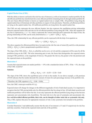 The Institute of Cost Accountants of India 457
Asset Pricing Theories
Capital Market Line (CML)
With the ability to borrow and lend at the risk free rate of interest (rf
) with an investment in market portfolio M, the
old efficient portfolio has transformed into a new efficient portfolio emanating from Rf
through market portfolio M.
This new linear efficient frontier is known as Capital market Line or simply CML. All portfolios lying along the
capital market line will dominate all other portfolios in respect of risk and returns. Therefore, all efficient portfolios
are lying on the capital market line. All inefficient portfolios are lying below the capital market line.
The CML not only represents the new efficient frontier, but also expresses the equilibrium pricing relationship
between expected return E(R) and risk (σ) for all efficient portfolios lying along the CML. Since the equation for
any line is expressed as y = a + bx, where a represents the vertical intercept and b represents the slope of line, the
pricing relationship of CML can be easily determined as: a = rf
and b = [E(Rm
) – Rf
]/σm
Thus, the CML relationship for any efficient portfolio can be expressed with the help of an equation as:
E(Ri
) = rf
+ {[E(Rm
) – Rf
]/σm
} σi
The above equation for efficient portfolio have two parts (a) the risk free rate of return (Rf
) and (b) a risk premium
{[E(Rm
) – Rf
]/σm
} σi,
that is proportionalto portfolios risk (σi
).
The slope of the CML (E(Rm
) – Rf
)/σm
is called the market price of risk and this component will be same for all the
portfolios lying on the CML. The most interesting part to note, the factor that distinguishes the expected returns
amongst CML portfolios, is the magnitude of risk (σi
). The greater the risk (σi
), the greater is the risk premium and
the expected return on the portfolio.
Illustration 3
Assume that expected return om market portfolio = 18% with a standard deviation of 20% . If the = 6%, the slope
of the CML would be?
Solution:
(E(RM
) –Rf
)/σm
= (18 – 6)/20 = 12/20 = 0.60
The slope of the CML shows the equilibrium price of risk in the market. In our above example, a risk premium
of 0.60 indicates that the market demands this amount of return for each percentage increase in the portfolio risk.
Therefore, the CML equation is: ERi
= 0.06 + 0.60σi
Now, the CML’s intercept would be 6% (rf
).
Expected return will change for changes in the different magnitudes of risk of individual security. It is important to
recognize that the CML pricing holds only for efficient portfolio that lies along its line. All individual securities and
inefficient portfolios will lie below the line. It not only represents the efficient portfolio lying along its line but also
represents zero unsystematic risk of portfolios. The total risk (σi
) is the sum of systematic and unsystematic risk.
In a well diversified efficient portfolio, their risk, can be thought of either total risk or systematic risk only.
Thus, CML explains that price for appropriate measures of risk is only systematic risk included in the portfolio.
Illustration 4
Consider Illustration 3 and additionally assume that the ratio of investment is 1/3 and 2/3 respectively for risk free
and risky securities. Find out the expected return and risk of the portfolio.
 