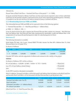 The Institute of Cost Accountants of India 35
Investment Decisions, Project Planning and Control
Alternatively,
Present Value of Real Cash Flows = Nominal Cash Flows of the period ‘t’ ÷ (1+ NDR)t
It may be noted that Nominal or Money Cash Flows are the actual amount expected to arise in future while Real
Cash Flows are the nominal cash flows expressed in terms of real values representing purchasing power. Therefore,
it is prudent to use the real cash flows for analysis instead of money or nominal cash flows.
1.3.3 Relationship between NDR and RDR
The relationship between NDR and RDR can be expressed in form of the following equation:  
1 + Nominal Discount Rate = (1 + Real Discount Rate) (1 + Inflation Rate)
or, NDR = (1 + RDR) (1 + IR) – 1
It may be observed from the above equation that Nominal Discount Rate contains two elements – Real Discount
Rate and Inflation Rate. Real Discount Rate helps maintaining the shareholders wealth and Inflation Rate is the
compensation for giving up the purchasing power today for a purchasing power in future.
Illustration 22
The following information is available:
Initial Outlay `24 lakh. Life 4 years. Annual PBDT `10 lakh. Income Tax Rate 40%. Inflation Rate 5%. Real
Discount Rate (Cost of Capital 10%).
In absence of Inflation:
Year PBDT Depreciation PBT Tax PAT Cash Flow
0 – 24,00,000
1 – 4 10,00,000 6,00,000 4,00,000 1,60,000 2,40,000 8,40,000
Calculate NPV before and after adjustment of inflation and comment on the viability of the project.
Solution:
In absence of Inflation, NPV will be as follows:
PV of Cash Inflows = 8,40,000 × (0.9091 + 0.8264 + 0. 7513 + 0.6830) = `26,62,632
Less: PV of Cash Outflows (Initial Outlay) = `24,00,000
NPV =
` 2,62,632
As the NPV is positive, the project is acceptable.
With 5% Inflation, Nominal Cash Inflow will be discounted with Inflation Rate for finding out the Real Cash Flow
and thereafter Real Cash Inflow will be discounted with Real Discount Rate to get the present value.
Year 1 2 3 4
Nominal Cash Inflow after Tax (`): 8,40,000 8,40,000 8,40,000 8,40,000
Real Cash Inflow 8,00,000 7,61,905 7,25,624 6,91,070
[(Nominal Cash Inflow / (1+ Inflation Rate)]
PV of Real Cash Inflow 7,27,273 6,29,674 5,45,172 4,72,010
[(Real Cash Flow / (1+ Real Discount Rate, K)]
 