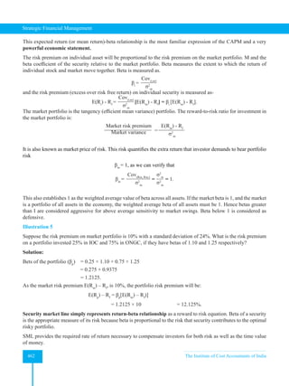 Strategic Financial Management
462 The Institute of Cost Accountants of India
This expected return (or mean return)-beta relationship is the most familiar expression of the CAPM and a very
powerful economic statement.
The risk premium on individual asset will be proportional to the risk premium on the market portfolio. M and the
beta coefficient of the security relative to the market portfolio. Beta measures the extent to which the return of
individual stock and market move together. Beta is measured as.
βi
=
Cov(i,m)
σ2
m
and the risk premium (excess over risk free return) on individual security is measured as-
E(Ri
) - Rf
=
Cov(i,m)
σ2
m
[E(Rm
) - Rf
] = βi
[E(Rm
) - Rf
].
The market portfolio is the tangency (efficient mean variance) portfolio. The reward-to-risk ratio for investment in
the market portfolio is:
Market risk premium
Market variance =
E(Rm
) - Rf
σ2
m
It is also known as market price of risk. This risk quantifies the extra return that investor demands to bear portfolio
risk
βm
= 1, as we can verify that
βm
=
Cov(Rm, Rm,)
σ2
m
=
σ2
m
σ2
m
= 1.
This also establishes 1 as the weighted average value of beta across all assets. If the market beta is 1, and the market
is a portfolio of all assets in the economy, the weighted average beta of all assets must be 1. Hence betas greater
than I are considered aggressive for above average sensitivity to market swings. Beta below 1 is considered as
defensive.
Illustration 5
Suppose the risk premium on market portfolio is 10% with a standard deviation of 24%. What is the risk premium
on a portfolio invested 25% in IOC and 75% in ONGC, if they have betas of 1.10 and 1.25 respectively?
Solution:
Bets of the portfolio (βp
) = 0.25 × 1.10 + 0.75 × 1.25
= 0.275 + 0.9375
= 1.2125.
As the market risk premium E(Rm
) – Rf
, is 10%, the portfolio risk premium will be:
E(Rp
) – Rf
= βp
[E(Rm
) – Rf
)]
= 1.2125 × 10 		 = 12.125%.
Security market line simply represents return-beta relationship as a reward to risk equation. Beta of a security
is the appropriate measure of its risk because beta is proportional to the risk that security contributes to the optimal
risky portfolio.
SML provides the required rate of return necessary to compensate investors for both risk as well as the time value
of money.
 