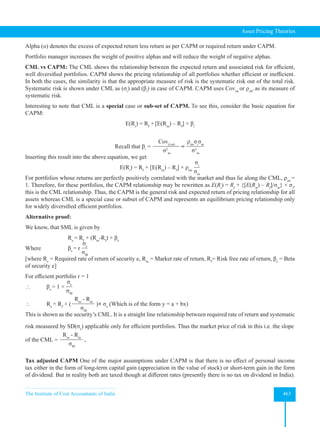 The Institute of Cost Accountants of India 463
Asset Pricing Theories
Alpha (α) denotes the excess of expected return less return as per CAPM or required return under CAPM.
Portfolio manager increases the weight of positive alphas and will reduce the weight of negative alphas.
CML vs CAPM: The CML shows the relationship between the expected return and associated risk for efficient,
well diversified portfolios. CAPM shows the pricing relationship of all portfolios whether efficient or inefficient.
In both the cases, the similarity is that the appropriate measure of risk is the systematic risk out of the total risk.
Systematic risk is shown under CML as (σi
) and (βi
) in case of CAPM. CAPM uses Covim
or ρim
, as its measure of
systematic risk.
Interesting to note that CML is a special case or sub-set of CAPM. To see this, consider the basic equation for
CAPM:
E(Ri
) = Rf
+[E(Rm
) – Rf
] × βi
Recall that βi
=
Cov(i,m)
σ2
m
=
ρim
σi
σm
σ2
m
Inserting this result into the above equation, we get
E(Ri
) = Rf
+ [E(Rm
) – Rf
] × ρim
σi
σm
For portfolios whose returns are perfectly positively correlated with the market and thus lie along the CML, ρim
=
1. Therefore, for these portfolios, the CAPM relationship may be rewritten as E(Ri
) = Rf
+ {[E(Rm
) – Rf
]/σm
} × σi
,
this is the CML relationship. Thus, the CAPM is the general risk and expected return of pricing relationship for all
assets whereas CML is a special case or subset of CAPM and represents an equilibrium pricing relationship only
for widely diversified efficient portfolios.
Alternative proof:
We know, that SML is given by
		 Re
= Rf
+ (Rm
-Rf
) × βe
Where 		 βe
= r
σe
σM
[where Re
= Required rate of return of security e, Rm
= Market rate of return, Rf
= Risk free rate of return, βe
= Beta
of security e]
For efficient portfolio r = 1
 βe
= 1 ×
σe
σM
 Re
= Rf
× (
Rm
- Rm
σM
)× σe
(Which is of the form y = a + bx)
This is shown as the security’s CML. It is a straight line relationship between required rate of return and systematic
risk measured by SD(σe
) applicable only for efficient portfolios. Thus the market price of risk in this i.e. the slope
of the CML =
Rm
- Rm
σM
.
Tax adjusted CAPM One of the major assumptions under CAPM is that there is no effect of personal income
tax either in the form of long-term capital gain (appreciation in the value of stock) or short-term gain in the form
of dividend. But in reality both are taxed though at different rates (presently there is no tax on dividend in India).
 