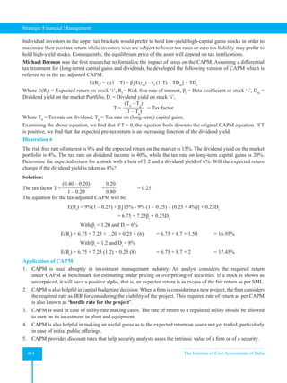 Strategic Financial Management
464 The Institute of Cost Accountants of India
Individual investors in the upper tax brackets would prefer to hold low-yield-high-capital gains stocks in order to
maximize their post tax return while investors who are subject to lower tax rates or zero tax liability may prefer to
hold high-yield stocks. Consequently, the equilibrium price of the asset will depend on tax implications.
Michael Bremen was the first researcher to formalize the impact of taxes on the CAPM. Assuming a differential
tax treatment for (long-term) capital gains and dividends, he developed the following version of CAPM which is
referred to as the tax adjusted CAPM:
E(Ri
) = rF
(1 – T) + βi
[E(rm
) – rf
(1-T) – TDm
] + TDi
Where E(Ri
) = Expected return on stock ‘i’, Rf
= Risk free rate of interest, βi
= Beta coefficient or stock ‘i’, Dm
=
Dividend yield on the market Portfilio, Di
= Dividend yield on stock ‘i’,
T =
(Td
– Tg
)
(1 – Tg
)
= Tax factor
Where Td
= Tax rate on dividend, Tg
= Tax rate on (long-term) capital gains.
Examining the above equation, we find that if T = 0, the equation boils down to the original CAPM equation. If T
is positive, we find that the expected pre-tax return is an increasing function of the dividend yield.
Illustration 6
The risk free rate of interest is 9% and the expected return on the market is 15%. The dividend yield on the market
portfolio is 4%. The tax rate on dividend income is 40%, while the tax rate on long-term capital gains is 20%.
Determine the expected return for a stock with a beta of 1.2 and a dividend yield of 6%. Will the expected return
change if the dividend yield is taken as 8%?
Solution:
The tax factor T =
(0.40 – 0.20)
1 – 0.20
=
0.20
0.80
		 = 0.25
The equation for the tax-adjusted CAPM will be:
E(Ri
) = 9%(1 – 0.25) + βi
[15% - 9% (1 – 0.25) – (0.25 × 4%)] + 0.25Di
= 6.75 + 7.25βi
+ 0.25Di
			
With βi
= 1.20 and Di
= 6%
		 E(Ri
) = 6.75 + 7.25 × 1.20 + 0.25 × (6) = 6.75 + 8.7 + 1.50 = 16.95%
			 With βi
= 1.2 and Di
= 8%
		 E(Ri
) = 6.75 + 7.25 (1.2) + 0.25 (8) 		 = 6.75 + 8.7 + 2 		 = 17.45%
Application of CAPM
1. CAPM is used abruptly in investment management industry. An analyst considers the required return
under CAPM as benchmark for estimating under pricing or overpricing of securities. If a stock is shown as
underpriced, it will have a positive alpha, that is, an expected return is in excess of the fair return as per SML.
2. CAPM is also helpful in capital budgeting decision. When a firm is considering a new project, the firm considers
the required rate as IRR for considering the viability of the project. This required rate of return as per CAPM
is also known as ‘hurdle rate for the project’.
3. CAPM is used in case of utility rate making cases. The rate of return to a regulated utility should be allowed
to earn on its investment in plant and equipment.
4. CAPM is also helpful in making an useful guess as to the expected return on assets not yet traded, particularly
in case of initial public offerings.
5. CAPM provides discount rates that help security analysts asses the intrinsic value of a firm or of a security.
 