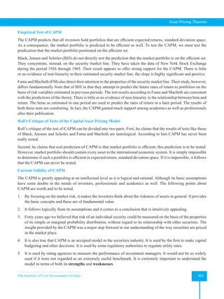 The Institute of Cost Accountants of India 465
Asset Pricing Theories
Empirical Test of CAPM
The CAPM predicts that all investors hold portfolios that are efficient expected returns, standard deviation space.
As a consequence, the market portfolio is predicted to be efficient as well. To test the CAPM, we must test the
predication that the market portfolio positioned on the efficient set.
Black, Jensen and Scholes (BJS) do not directly test the prediction that the market portfolio is on the efficient set.
They concentrate, instead, on the security market line. They have taken the data of New York Stock Exchange
during the period 1926 through 1965. Their result appears to offer strong support for the CAPM. There is little
or no evidence of non-linearity in their estimated security market line; the slope is highly significant and positive
Fama and Macbeth (FM) also direct their attention to the properties of the security market line. Their study, however,
differs fundamentally from that of BJS in that they attempt to predict the future rates of return to portfolios on the
basis of risk variables estimated in previous periods. The test results according to Fama and Macbeth are consistent
with the predictions of the theory. There is little or no evidence of non-linearity in the relationship between beta and
return. The betas as estimated in one period are used to predict the rates of return in a later period. The results of
both these tests are comforting. In fact, the CAPM gained much support among academics as well as professionals
after their publication.
Roll’s Critique of Tests of the Capital Asset Pricing Model
Roll’s critique of the test of CAPM can be divided into two parts. First, he claims that the results of tests like those
of Black, Jensens and Scholes and Fama and Macbeth are tautological. According to him CAPM has never been
really tested.
Second, he claims that real prediction of CAPM is that market portfolio is efficient; this prediction is to be tested.
However, market portfolio should contain every asset in the international economic system. It is simply impossible
to determine if such a portfolio is efficient in expected return, standard deviation space. If it is impossible, it follows
that the CAPM can never be tested.
Current Validity of CAPM
The CAPM is greatly appealing at an intellectual level as it is logical and rational. Although its basic assumptions
have some doubts in the minds of investors, professionals and academics as well. The following points about
CAPM are worth and to be noted.
1. By focusing on the market risk, it makes the investors think about the riskiness of assets in general. It provides
the basic concepts and these are of fundamental value.
2. It follows logically from its assumptions and it comes to a conclusion that is intuitively appealing.
3. Forty years ago we believed that risk of an individual security could be measured on the basis of the properties
of its simple or marginal probability distribution, without regard to its relationship with other securities. The
insight provided by the CAPM was a major step forward in our understanding of the way securities are priced
in the market place.
4. It is also true that CAPM is an accepted model in the securities industry. It is used by the firm to make capital
budgeting and other decisions. It is used by some regulatory authorities to regulate utility rates.
5. It is used by rating agencies to measure the performance of investment managers. It would not be so widely
used if it were not regarded as an extremely useful benchmark. It is extremely important to understand the
model in terms of both its strengths and weaknesses.
 