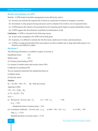 Strategic Financial Management
466 The Institute of Cost Accountants of India
Benefits and Limitations of CAPM
Benefits - CAPM model of portfolio management can be effectively used to:
(a) Investors can estimate the required rate of return on a particular investment in company’s securities.
(b) Investments in risky projects having real assets can be evaluated of its worth in view of expected return.
(c) CAPM analyses the riskiness of increasing the levels of gearing and its impact on equity shareholders returns.
(d) CAPM suggests the diversification of portfolio in minimization of risk.
Limitations - CAPM is criticized for the following reasons:
(a) In real world, assumptions of CAPM will not hold good.
(b) In practice, it is difficult to estimate the risk free return, market rate of return, and risk premium.
(c) CAPM is a single period model while most projects are often available only as large indivisible projects. It is
therefore more difficult to adjust.
Illustration 7
The following information is available in respect of security A:
Equilibrium return 12%
Market return 		 12%
6% Treasury bond trading at `120
Co-variance of market return and security return 196%
Coefficient of correlation 0.80
You are required to determine the standard deviation of:
(i) Market return
(ii) Security return
Solution
Rf
= (6/120) × 100 = 5% [Rf
= Risk free return]
Applying CAPM:
12% = 5% + β (Rm
- Rf
)
or 7% = β (12% - 5%)
or β = 1
(i) We know β = [Cov(A, m)] ÷ σ2
m
or 1 = 196 ÷ σ2
m
		 = 196
or σm
= 14%
 Standard deviation of market return = 14%
(ii) Correlation coefficient = [Cov(A, m)] ÷ σm
σA
or 0.80 = 196 ÷ (14 × σA
) 		 or 11.20σA
= 196
Thus, σA
= 17.5%
Standard deviation of security return = 17.5%
 