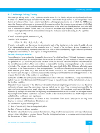 The Institute of Cost Accountants of India 467
Asset Pricing Theories
9.1.2 Arbitrage Pricing Theory
The arbitrage pricing model (APM) looks very similar to the CAPM, but its origins are significantly different.
Whereas the CAPM is a single - factor model, the APM is a multifactor model instead of just a single beta value;
there is a whole set of beta values - one for each factor. Arbitrage pricing theory, out of which the APM arises,
states that the expected return on an investment is dependent upon how that investment reacts to a set of individual
macroeconomic factors (the degree of reaction being measured by the betas) and the risk premium associated with
each of those macroeconomic factors. The APM, which was developed by Ross (1976), holds that there are four
factors which explain the risk/risk premium relationship of a particular security. Basically, CAPM says that:
E(Ri
) = Rf
+ λβi
Where λ is the average risk premium = Rm
- Rf
However, APM holds that:
E(Ri
) = Rf
+ λ1
βi1
+ λ2
βi2
+ λ3
βi3
+ λ4
βi4
Where λ1
, λ2
, λ3
and λ4
, are the average risk premium for each of the four factors in the model βi1
and βi2
, βi3
and
βi4
are measures of the sensitivity of the particular security ‘i’ to each of the four factors Several factors appear to
have been identified as being important (some of which, such as inflation and money supply, industrial production
and personal consumption, do have aspects of being interrelated)
Factors Affecting the Returns
Financial analysts have spelt out the factors affecting return. Chen, Roll and Ross (1986) took four macroeconomic
variables and tested them. According to them, the factors are (i) inflation, (ii) term structure of interest rates, (iii)
risk premium and (iv) industrial production. Inflation affects the discount rate or the required rate of return and
the size of future cash flows. Short term inflation is measured by monthly percentage changes in the consumer
price index. The interest rates on long term bonds and short term bonds differ. This difference affects the value
of payments in the future relative to short term payments. The difference between the returns on high grade
bonds and low grade (more risky) ones indicates the market reaction to risk. Industrial production represents
the business cycle. Charges in industrial production have an impact on the expectations and opportunities of the
investor. The real value of the cash flow is also affected by it.
Burmeister and McElroy (1988) have estimated the sensitivities with some other factors. These are stated as (i)
Default risk; (ii) Time Premium; (iii) Deflation; (iv) Change in expected sales; (v) The market return not due to
the first four variables.
The default risk is measured by the difference between the return on long term government bonds and the return
on long term bonds issued by corporations plus one half of one per cent. Time premium is measured by the
return on long term government bonds minus the one month treasury bill rate of one month ahead. Deflation is
measured by the expected inflation at the beginning of the month minus the actual inflation rate during the month.
According to them, the first four factors accounted for 25% of the variation in Standard and Poor Composite Index
and all the four coefficients were significant.
Salomon brothers (1985) identified five factors in their fundamental factor model. Inflation was the only factor
they had in common with the others. Their factors are
(i) Growth rate in gross national product
(ii) Rate of interest (iii) Rate of change in oil prices
(iv) Rate of change in defence spending.
All the three sets of factors have common characteristics. They all affect macroeconomic activities. Inflation and
interest rate are identified as common factors. Thus the stock price is related to aggregate economic activity and
the discount rate of future cash flows.
 