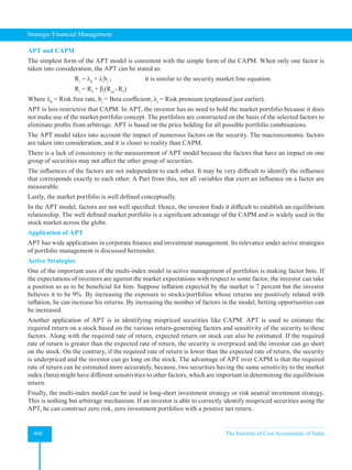 Strategic Financial Management
468 The Institute of Cost Accountants of India
APT and CAPM
The simplest form of the APT model is consistent with the simple form of the CAPM. When only one factor is
taken into consideration, the APT can be stated as:
		 Ri
= λ0
+ λi
bi
;		 it is similar to the security market line equation.
		 Ri
= Rf
+ βi
(Rm
-Rf
)
Where λ0
= Risk free rate, bi
= Beta coefficient, λi
= Risk premium (explained just earlier).
APT is less restrictive that CAPM. In APT, the investor has no need to hold the market portfolio because it does
not make use of the market portfolio concept. The portfolios are constructed on the basis of the selected factors to
eliminate profits from arbitrage. APT is based on the price holding for all possible portfolio combinations.
The APT model takes into account the impact of numerous factors on the security. The macroeconomic factors
are taken into consideration, and it is closer to reality than CAPM.
There is a lack of consistency in the measurement of APT model because the factors that have an impact on one
group of securities may not affect the other group of securities.
The influences of the factors are not independent to each other. It may be very difficult to identify the influence
that corresponds exactly to each other. A Part from this, not all variables that exert an influence on a factor are
measurable.
Lastly, the market portfolio is well defined conceptually.
In the APT model, factors are not well specified. Hence, the investor finds it difficult to establish an equilibrium
relationship. The well defined market portfolio is a significant advantage of the CAPM and is widely used in the
stock market across the globe.
Application of APT
APT has wide applications in corporate finance and investment management. Its relevance under active strategies
of portfolio management is discussed hereunder.
Active Strategies
One of the important uses of the multi-index model in active management of portfolios is making factor bets. If
the expectations of investors are against the market expectations with respect to some factor, the investor can take
a position so as to be beneficial for him. Suppose inflation expected by the market is 7 percent but the investor
believes it to be 9%. By increasing the exposure to stocks/portfolios whose returns are positively related with
inflation, he can increase his returns. By increasing the number of factors in the model, betting opportunities can
be increased.
Another application of APT is in identifying mispriced securities like CAPM. APT is used to estimate the
required return on a stock based on the various return-generating factors and sensitivity of the security to these
factors. Along with the required rate of return, expected return on stock can also be estimated. If the required
rate of return is greater than the expected rate of return, the security is overpriced and the investor can go short
on the stock. On the contrary, if the required rate of return is lower than the expected rate of return, the security
is underpriced and the investor can go long on the stock. The advantage of APT over CAPM is that the required
rate of return can be estimated more accurately, because, two securities having the same sensitivity to the market
index (beta) might have different sensitivities to other factors, which are important in determining the equilibrium
return.
Finally, the multi-index model can be used in long-short investment strategy or risk neutral investment strategy.
This is nothing but arbitrage mechanism. If an investor is able to correctly identify mispriced securities using the
APT, he can construct zero risk, zero investment portfolios with a positive net return.
 