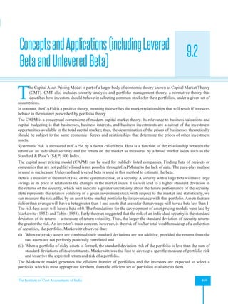 The Institute of Cost Accountants of India 469
Asset Pricing Theories
9.2
ConceptsandApplications(includingLevered
BetaandUnleveredBeta)
T
he Capital Asset Pricing Model is part of a larger body of economic theory known as Capital Market Theory
(CMT). CMT also includes security analysis and portfolio management theory, a normative theory that
describes how investors should behave in selecting common stocks for their portfolios, under a given set of
assumptions.
In contrast, the CAPM is a positive theory, meaning it describes the market relationships that will result if investors
behave in the manner prescribed by portfolio theory.
The CAPM is a conceptual cornerstone of modern capital market theory. Its relevance to business valuations and
capital budgeting is that businesses, business interests, and business investments are a subset of the investment
opportunities available in the total capital market; thus, the determination of the prices of businesses theoretically
should be subject to the same economic forces and relationships that determine the prices of other investment
assets.
Systematic risk is measured in CAPM by a factor called beta. Beta is a function of the relationship between the
return on an individual security and the return on the market as measured by a broad market index such as the
Standard  Poor’s (SP) 500 Index.
The capital asset pricing model (CAPM) can be used for publicly listed companies. Finding beta of projects or
companies that are not publicly listed is not possible through CAPM due to the lack of data. The pure-play method
is used in such cases. Unlevered and levered beta is used in this method to estimate the beta.
Beta is a measure of the market risk, or the systematic risk, of a security. A security with a large beta will have large
swings in its price in relation to the changes in the market index. This will lead to a higher standard deviation in
the returns of the security, which will indicate a greater uncertainty about the future performance of the security.
Beta represents the relative volatility of a given investment/stock with respect to the market and statistically, we
can measure the risk added by an asset to the market portfolio by its covariance with that portfolio. Assets that are
riskier than average will have a beta greater than 1 and assets that are safer than average will have a beta less than 1.
The risk-less asset will have a beta of 0. The foundations for the development of asset pricing models were laid by
Markowitz (1952) and Tobin (1958). Early theories suggested that the risk of an individual security is the standard
deviation of its returns – a measure of return volatility. Thus, the larger the standard deviation of security returns
the greater the risk. An investor’s main concern, however, is the risk of his/her total wealth made up of a collection
of securities, the portfolio. Markowitz observed that:
(i) When two risky assets are combined their standard deviations are not additive, provided the returns from the
two assets are not perfectly positively correlated and
(ii) When a portfolio of risky assets is formed, the standard deviation risk of the portfolio is less than the sum of
standard deviations of its constituents. Markowitz was the first to develop a specific measure of portfolio risk
and to derive the expected return and risk of a portfolio.
The Markowitz model generates the efficient frontier of portfolios and the investors are expected to select a
portfolio, which is most appropriate for them, from the efficient set of portfolios available to them.
 