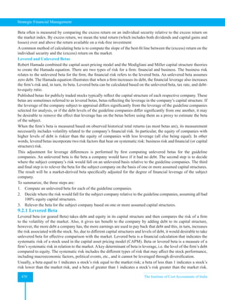 Strategic Financial Management
470 The Institute of Cost Accountants of India
Beta often is measured by comparing the excess return on an individual security relative to the excess return on
the market index. By excess return, we mean the total return (which includes both dividends and capital gains and
losses) over and above the return available on a risk-free investment
A common method of calculating beta is to compute the slope of the best-fit line between the (excess) return on the
individual security and the (excess) return on the market.
Levered and Unlevered Betas
Robert Hamada combined the capital asset pricing model and the Modigliani and Miller capital structure theories
to create the Hamada equation. There are two types of risk for a firm: financial and business. The business risk
relates to the unlevered beta for the firm; the financial risk refers to the levered beta. An unlevered beta assumes
zero debt. The Hamada equation illustrates that when a firm increases its debt, the financial leverage also increases
the firm’s risk and, in turn, its beta. Levered beta can be calculated based on the unlevered beta, tax rate, and debt-
to-equity ratio.
Published betas for publicly traded stocks typically reflect the capital structure of each respective company. These
betas are sometimes referred to as levered betas, betas reflecting the leverage in the company’s capital structure. If
the leverage of the company subject to appraisal differs significantly from the leverage of the guideline companies
selected for analysis, or if the debt levels of the guideline companies differ significantly from one another, it may
be desirable to remove the effect that leverage has on the betas before using them as a proxy to estimate the beta
of the subject.
When the firm’s beta is measured based on observed historical total returns (as most betas are), its measurement
necessarily includes volatility related to the company’s financial risk. In particular, the equity of companies with
higher levels of debt is riskier than the equity of companies with less leverage (all else being equal). In other
words, levered betas incorporate two risk factors that bear on systematic risk: business risk and financial (or capital
structure) risk.
This adjustment for leverage differences is performed by first computing unlevered betas for the guideline
companies. An unlevered beta is the beta a company would have if it had no debt. The second step is to decide
where the subject company’s risk would fall on an unlevered basis relative to the guideline companies. The third
and final step is to relever the beta for the subject company on the basis of one or more assumed capital structures.
The result will be a market-derived beta specifically adjusted for the degree of financial leverage of the subject
company.
To summarize, the three steps are:
1. Compute an unlevered beta for each of the guideline companies.
2. Decide where the risk would fall for the subject company relative to the guideline companies, assuming all had
100% equity capital structures.
3. Relever the beta for the subject company based on one or more assumed capital structures.
9.2.1 Levered Beta
Levered beta (or geared Beta) takes debt and equity in its capital structure and then compares the risk of a firm
to the volatility of the market. Also, it gives tax benefit to the company by adding debt to its capital structure,
however, the more debt a company has, the more earnings are used to pay back that debt and this, in turn, increases
the risk associated with the stock. So, due to different capital structures and levels of debt, it would desirable to take
unlevered beta for effective comparison with the market. Levered beta is a financial calculation that indicates the
systematic risk of a stock used in the capital asset pricing model (CAPM). Beta or levered beta is a measure of a
firm’s systematic risk in relation to the market. A key determinant of beta is leverage, i.e. the level of the firm’s debt
compared to equity. The systematic risk includes the different types of risk that may affect the stock performance,
including macroeconomic factors, political events, etc., and it cannot be leveraged through diversification.
Usually, a beta equal to 1 indicates a stock’s risk equal to the market risk; a beta of less than 1 indicates a stock’s
risk lower than the market risk, and a beta of greater than 1 indicates a stock’s risk greater than the market risk.
 