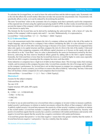 The Institute of Cost Accountants of India 471
Asset Pricing Theories
To calculate the leveraged beta, we need to know the unlevered beta and the debt-to-equity ratio. Systematic risk
is the risk that affects the overall market. Beta does not take into account the unsystematic risk. Unsystematic risk
specifically affects a stock, so it can be reduced by diversifying the portfolio.
The term “levered beta” refers to the systematic risk of a company stock that is primarily used in the computation
of the expected rate of return using the capital asset pricing model (CAPM). In other words, levered beta takes into
account the impact of the company’s debt level compared to its equity on its systematic risk exposure. Levered beta
is also known as equity beta.
The formula for the levered beta can be derived by multiplying the unlevered beta with a factor of 1 plus the
product of the company’s debt-to-equity ratio and (1 – tax rate). Mathematically, it is represented as,
Levered Beta = Unlevered Beta × [1 + (1 – Tax Rate) × (Debt / Equity)]
9.2.2 Unlevered Beta
It is a risk measurement metric that compares the risk of a company without any debt to the risk of the market. In
simple language, unlevered beta is a company’s beta without considering the debt. It is also referred to as asset
beta because the risk of a firm after removing leverage is because of its assets. Unlevered beta (or ungeared beta)
takes only equity in its capital structure and then compares the risk of a firm to the risk of the market. Unlevered
beta is useful when comparing companies with different capital structures as it focuses on the equity risk and is
also referred to as the “Asset Beta” since its value is determined by the assets (or businesses) owned by the firm,
however, unlevering the beta removes beneficial effects gained by adding debt to the firm’s capital structure.
Generally, the Unlevered beta is lower than the levered beta however, it could be higher in some cases especially
when the net debt is negative (meaning that the company has more cash than debt).
Some industries or companies have a high level of debt on their balance sheet. This leverage makes their earnings
volatile, and investment in this company becomes risky. Levered beta considers the risk of leverage and its impact
on the company’s performance. So, levered beta is not an ideal measure to compare two companies with different
debt proportions. In such a scenario, you will have to remove the effect of debt by “unlevering” the beta. Unlevered
beta will facilitate a better comparison for such companies than levered beta.
Unlevered Beta = Levered Beta ÷ 1 + [ ( 1 –Tax) × ( Debt/ Equity)]
Illustration 8
Assume for the subject company:
Unlevered beta: 0.90
Tax rate: 0.30
Capital structure: 60% debt, 40% equity
Solution:
BL
= 0.90(1 + (1 – 0.30)0.60/0.40)
= 0.90(1 + 0.70(1.5))
= 0.90(2.05)
= 1.85
It is better to use an unlevered beta over a levered beta when a company or investor wishes to measure a publicly-
traded security’s performance in relation to market movements without the effects of that company’s debt factor.
A publicly traded security’s levered beta measures the sensitivity of that security’s tendency to perform in relation
to the overall market. Levered beta includes a company’s debt in the calculation of its sensitivity. Security with
positive levered beta signals that the security has a positive correlation with market performance and security with
negative levered beta signals that the security has a negative correlation with market performance.
A levered beta greater than positive 1 or less than negative 1 means that it has greater volatility than the market. A
levered beta between negative 1 and positive 1 has less volatility than the market.
 