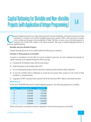 The Institute of Cost Accountants of India 37
Investment Decisions, Project Planning and Control
1.4
C
apital budgeting decisions are often characterized by limited availability of financial resources or fund
constraint. As a result, even if all the available projects have positive NPV, a firm may have to forego
a few of them just because of non-availability of fund. The firm, in such a case, will select projects to
maximize the overall NPV subject to the fund constraint. This type of capital budgeting decision is
known as capital rationing.
Divisible and Non–divisible Projects:
Capital rationing decisions can be studied under the following two situations.
Situation 1: When projects are divisible:
A project is considered to be divisible if it can be accepted in part also. In such a situation the principle of
capital rationing can be applied through the following steps.
a) Calculate the Profitability Index (PI) for each project.
b) Rank the projects in descending order of PI.
c) Go on accepting the projects based on the above ranking until the funds are fully exhausted.
d) In case the available fund is inadequate to accept the next project fully, accept it to the extent of fund
available i.e., proportionately.
e) Aggregate of NPV of projects thus selected will be the maximum NPV subject to the fund constraint.
Illustration 23
X Ltd. has ` 20,00,000 allocated for capital budgeting purposes. The following proposals are available:
Projects Initial Outlay (`) Total PV (`)
A 6,00,000 7,32,000
B 3,00,000 2,85,000
C 6,00,000 8,40,000
D 9,00,000 10,62,000
E 4,00,000 4,80,000
F 8,00,000 8,40,000
Which of the above investments should be undertaken? Assume that the projects are divisible.
CapitalRationingforDivisibleandNon–divisible
Projects(withApplicationofIntegerProgramming)
 
