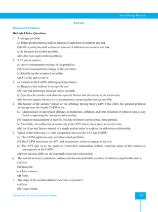 The Institute of Cost Accountants of India 487
Asset Pricing Theories
Exercise
Theoretical Problems
Multiple Choice Questions
1. Arbitrage portfolio
(a) Offers profit potential with an amount of additional investment and risk.
(b) Offers profit potential without an amount of additional investment and risk.
(c) Is the most diversified portfolio.
(d) Is the most undiversified portfolio.
2. APT can be used in
(a) Active management strategy of the portfolios.
(b) Passive management strategy of the portfolios.
(c) Identifying the mispriced securities
(d) All of (a) and (c) above.
3. In contrast to the CAPM, arbitrage pricing theory:
(a) Requires that markets be in equilibrium
(b) Uses risk premiums based on micro variables
(c) Specifies the number and identifies specific factors that determine expected returns.
(d) Does not require the restrictive assumptions concerning the market portfolio.
4. The feature of the general version of the arbitrage pricing theory (APT) that offers the greatest potential
advantage over the simple CAPM is the:
(a) Identification of anticipated changes in production, inflation, and term structure of interest rates as key
factors explaining the risk return relationship.
(b) Superior measurement of the risk free rate of return over historical time periods.
(c) Variability of coefficients of sensitivity to the APT factors for a given asset over time.
(d) Use of several factors instead of a single market-index to explain the risk-return relationship.
5. Which of the following is a valid comparison between the APT and CAPM?
(a) The CAPM applies to only well-diversified portfolios.
(b) The CAPM dominates the APT and econometric concerns appear to favor it
(c) The APT gets us to the expected return-beta relationship without requiring many of the unrealistic
assumptions of the CAPM.
(d) Both theories differ on the expected return-beta relationship.
6. The sum of an asset’s systematic variance and its non-systematic variance of returns is equal to the asset’s:
(a) Beta.
(b) Total risk.
(c) Total variance.
(d) None
7. The slope of the security characteristic line is an asset’s:
(a) Beta.
(b) Excess return.
 