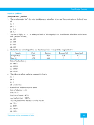 The Institute of Cost Accountants of India 491
Asset Pricing Theories
Practical Problems
Multiple Choice Questions
1. The security market line’s first point is riskless asset with a beta of zero and the second point on the line is beta
of
(a) 1
(b) 1.5
(c) 2.0
(d) 0.5
2. The beta of equity is 1.2. The debt equity ratio of the company is 0.8. Calculate the beta of the assets of the
firm. (Assume no taxes)
(a) 0.95
(b) 0.75
(c) 0.67
(d) 1.60
3. Mr. Pandey has formed a portfolio and the characteristics of his portfolio are given below:
Security Cipla Ranbaxy Treasury bill Index fund
Weight (Wi
)
Beta (βi
)
0.07
1.72
0.25
0.89
0.25
?
0.43
?
Beta of his Portfolio is
(a) 0.8512
(b) 0.9539
(c) 0.7729
(d) 1.5067
4. The risk of the whole market as measured by beta is
(a) 1
(b) 0
(c) -1
(d) Greater than
5. Consider the information given below:
Rate of inflation = 5.1%
Beta = 0.85
Real rate of return = 4.2%
And market return = 12.6%
The risk premium for the above security will be-
(a) 2.5%
(b) 2.65%
(c) 2.805%
(d) 2.95%
 