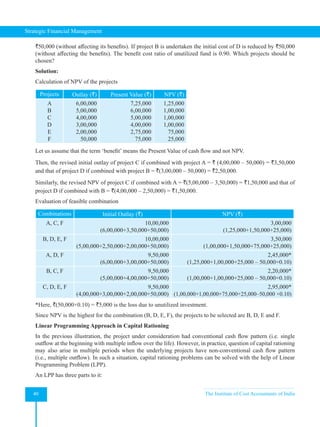 Strategic Financial Management
40 The Institute of Cost Accountants of India
`50,000 (without affecting its benefits). If project B is undertaken the initial cost of D is reduced by `50,000
(without affecting the benefits). The benefit cost ratio of unutilized fund is 0.90. Which projects should be
chosen?            
Solution:
Calculation of NPV of the projects
Projects Outlay (`) Present Value (`) NPV (`)
A
B
C
D
E
F
6,00,000
5,00,000
4,00,000
3,00,000
2,00,000
50,000
7,25,000
6,00,000
5,00,000
4,00,000
2,75,000
75,000
1,25,000
1,00,000
1,00,000
1,00,000
75,000
25,000
Let us assume that the term ‘benefit’ means the Present Value of cash flow and not NPV.
Then, the revised initial outlay of project C if combined with project A = ` (4,00,000 – 50,000) = `3,50,000
and that of project D if combined with project B = `(3,00,000 – 50,000) = `2,50,000.
Similarly, the revised NPV of project C if combined with A = `(5,00,000 – 3,50,000) = `1,50,000 and that of
project D if combined with B = `(4,00,000 – 2,50,000) = `1,50,000.
Evaluation of feasible combination
Combinations Initial Outlay (`) NPV (`)
A, C, F 10,00,000
(6,00,000+3,50,000+50,000)
3,00,000
(1,25,000+1,50,000+25,000)
B, D, E, F 10,00,000
(5,00,000+2,50,000+2,00,000+50,000)
3,50,000
(1,00,000+1,50,000+75,000+25,000)
A, D, F 9,50,000
(6,00,000+3,00,000+50,000)
2,45,000*
(1,25,000+1,00,000+25,000 – 50,000×0.10)
B, C, F 9,50,000
(5,00,000+4,00,000+50,000)
2,20,000*
(1,00,000+1,00,000+25,000 – 50,000×0.10)
C, D, E, F 9,50,000
(4,00,000+3,00,000+2,00,000+50,000)
2,95,000*
(1,00,000+1,00,000+75,000+25,000–50,000 ×0.10)
*Here, `(50,000×0.10) = `5,000 is the loss due to unutilized investment.
Since NPV is the highest for the combination (B, D, E, F), the projects to be selected are B, D, E and F.
Linear Programming Approach in Capital Rationing
In the previous illustration, the project under consideration had conventional cash flow pattern (i.e. single
outflow at the beginning with multiple inflow over the life). However, in practice, question of capital rationing
may also arise in multiple periods when the underlying projects have non-conventional cash flow pattern
(i.e., multiple outflow). In such a situation, capital rationing problems can be solved with the help of Linear
Programming Problem (LPP).
An LPP has three parts to it:
 