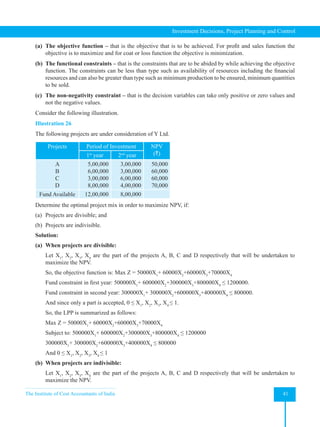 The Institute of Cost Accountants of India 41
Investment Decisions, Project Planning and Control
(a) The objective function – that is the objective that is to be achieved. For profit and sales function the
objective is to maximize and for coat or loss function the objective is minimization.
(b) The functional constraints – that is the constraints that are to be abided by while achieving the objective
function. The constraints can be less than type such as availability of resources including the financial
resources and can also be greater than type such as minimum production to be ensured, minimum quantities
to be sold.
(c) The non-negativity constraint – that is the decision variables can take only positive or zero values and
not the negative values.
Consider the following illustration.
Illustration 26
The following projects are under consideration of Y Ltd.
Projects Period of Investment NPV
(`)
1st
year 2nd
year
A
B
C
D
5,00,000
6,00,000
3,00,000
8,00,000
3,00,000
3,00,000
6,00,000
4,00,000
50,000
60,000
60,000
70,000
Fund Available 12,00,000 8,00,000
Determine the optimal project mix in order to maximize NPV, if:
(a) Projects are divisible; and
(b) Projects are indivisible.
Solution:
(a) When projects are divisible:
Let X1
, X2
, X3
, X4
are the part of the projects A, B, C and D respectively that will be undertaken to
maximize the NPV.
So, the objective function is: Max Z = 50000X1
+ 60000X2
+60000X3
+70000X4
Fund constraint in first year: 500000X1
+ 600000X2
+300000X3
+800000X4
≤ 1200000.
Fund constraint in second year: 300000X1
+ 300000X2
+600000X3
+400000X4
≤ 800000.
And since only a part is accepted, 0 ≤ X1
, X2
, X3
, X4
≤ 1.
So, the LPP is summarized as follows:
Max Z = 50000X1
+ 60000X2
+60000X3
+70000X4
Subject to: 500000X1
+ 600000X2
+300000X3
+800000X4
≤ 1200000
300000X1
+ 300000X2
+600000X3
+400000X4
≤ 800000
And 0 ≤ X1
, X2
, X3
, X4
≤ 1
(b) When projects are indivisible:
Let X1
, X2
, X3
, X4
are the part of the projects A, B, C and D respectively that will be undertaken to
maximize the NPV.
 