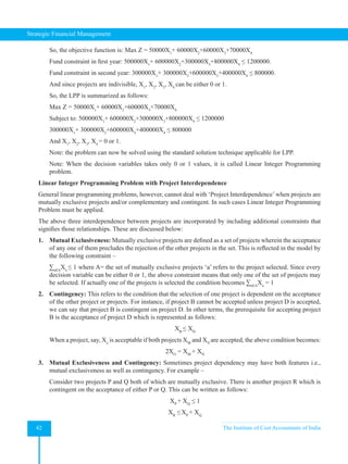 Strategic Financial Management
42 The Institute of Cost Accountants of India
So, the objective function is: Max Z = 50000X1
+ 60000X2
+60000X3
+70000X4
Fund constraint in first year: 500000X1
+ 600000X2
+300000X3
+800000X4
≤ 1200000.
Fund constraint in second year: 300000X1
+ 300000X2
+600000X3
+400000X4
≤ 800000.
And since projects are indivisible, X1
, X2
, X3
, X4
can be either 0 or 1.
So, the LPP is summarized as follows:
Max Z = 50000X1
+ 60000X2
+60000X3
+70000X4
Subject to: 500000X1
+ 600000X2
+300000X3
+800000X4
≤ 1200000
300000X1
+ 300000X2
+600000X3
+400000X4
≤ 800000
And X1
, X2
, X3
, X4
= 0 or 1.
Note: the problem can now be solved using the standard solution technique applicable for LPP.
Note: When the decision variables takes only 0 or 1 values, it is called Linear Integer Programming
problem.
Linear Integer Programming Problem with Project Interdependence
General linear programming problems, however, cannot deal with ‘Project Interdependence’when projects are
mutually exclusive projects and/or complementary and contingent. In such cases Linear Integer Programming
Problem must be applied.
The above three interdependence between projects are incorporated by including additional constraints that
signifies those relationships. These are discussed below:
1. Mutual Exclusiveness: Mutually exclusive projects are defined as a set of projects wherein the acceptance
of any one of them precludes the rejection of the other projects in the set. This is reflected in the model by
the following constraint –
∑aEA
Xa
≤ 1 where A= the set of mutually exclusive projects ‘a’ refers to the project selected. Since every
decision variable can be either 0 or 1, the above constraint means that only one of the set of projects may
be selected. If actually one of the projects is selected the condition becomes ∑aEA
Xa
= 1
2. Contingency: This refers to the condition that the selection of one project is dependent on the acceptance
of the other project or projects. For instance, if project B cannot be accepted unless project D is accepted,
we can say that project B is contingent on project D. In other terms, the prerequisite for accepting project
B is the acceptance of project D which is represented as follows:
XB
≤ XD
When a project, say, Xo
is acceptable if both projects XM
and XN
are accepted, the above condition becomes:
2XO
= XM
+ XN
3. Mutual Exclusiveness and Contingency: Sometimes project dependency may have both features i.e.,
mutual exclusiveness as well as contingency. For example –
Consider two projects P and Q both of which are mutually exclusive. There is another project R which is
contingent on the acceptance of either P or Q. This can be written as follows:
XP
+ XQ
≤ 1
XR
≤XP
+ XQ
 