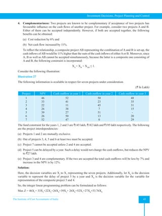 The Institute of Cost Accountants of India 43
Investment Decisions, Project Planning and Control
4. Complementariness: Two projects are known to be complementary if acceptance of two projects has
favourable influence on the cash flows of another project. For example, consider two projects A and B.
Either of them can be accepted independently. However, if both are accepted together, the following
benefits can be obtained:
(a) Cost reduction by 6% and
(b) Net cash flow increased by 11%.
To reflect the relationship, a composite project AB representing the combination of A and B is set-up, the
cash inflows of AB would be 11% higher than the sum of the cash inflows of either A or B. Moreover, since
A, B as well as AB cannot be accepted simultaneously, because the latter is a composite one consisting of
A and B, the following constraint is incorporated:
XA
+ XB
+ XAB
≤ 1.
Consider the following illustration:
Illustration 27
The following information is available in respect for seven projects under consideration.
(` In Lakh)
Project NPV Cash outflow in year 1 Cash outflow in year 2 Cash outflow in year 3
1
2
3
4
5
6
7
46
33
22
26
39
26
52
52
41
11
38
27
50
47
50
23
45
7
51
13
0
48
35
31
15
-
20
29
The fund constraint for the years 1, 2 and 3 are `145 lakh, `182 lakh and `195 lakh respectively. The following
are the project interdependencies:
(a) Projects 1 and 2 are mutually exclusive.
(b) Out of projects 3, 4, 5 and 6 at least two must be accepted.
(c) Project 7 cannot be accepted unless 2 and 4 are accepted.
(d) Project 5 can be delayed by a year. Such a delay would not change the cash outflows, but reduces the NPV
to `27 lakh.
(e) Project 3 and 4 are complementary. If the two are accepted the total cash outflows will be less by 7% and
increase in the NPV is by 12%.
Solution:
Here, the decision variables are X1
to X7
representing the seven projects. Additionally, let X8
is the decision
variable to represent the delay of project 5 by a year and X9
is the decision variable for the variable for
representation of the composite project 3 and 4.
So, the integer linear programming problem can be formulated as follows:
Max Z = 46X1
+ 33X2
+22X3
+26X4
+39X5
+ 26X6
+52X7
+27X8
+53.76X9
 