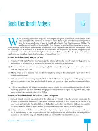 The Institute of Cost Accountants of India 45
Investment Decisions, Project Planning and Control
1.5
W
hile evaluating investment proposals, more emphasis is given on the return on investment as the
firms usually face the limitations or scarcity of funds. However, the impact of investment proposals
from the larger social point of view is considered in Social Cost Benefit Analysis (SCBA). The
social costs and benefits of a project differ from the costs incurred and benefits earned in monetary
terms primarily due to market imperfections, externalities, taxes, concern for savings and redistribution, merit
and demerit goods. As the focus of SCBA is on the social costs and benefits of the projects, the perspectives
and parameters provided by the macro level plans often serve as the basis of SCBA. The purpose of SCBA to
supplement and strengthen the existing techniques of financial analysis.
Need for Social Cost Benefit Analysis (SCBA)
(i) Monetary Cost Benefit Analysis fails to consider the external effects of a project, which may be positive like
development of infrastructure or negative like pollution and imbalance in environment.
(ii) Taxes and subsidies are monetary costs and gains, but these are only transfer payments from social point of
view and therefore irrelevant.
(iii) Market prices used to measure costs and benefits in project analysis, do not represent social values due to
imperfections in market.
(iv) SCBA is essential for measuring the redistribution effect of benefits of a project as benefits going to poorer
section are more important from social point of view than one going to sections which are economically better
off.
(v) Projects, manufacturing life necessities like medicines, or creating infrastructure like construction of road or
electricity generation are more important than projects for manufacture of liquor and cigarettes. Thus, merit
wants are important appraisal criterion for SCBA.
Relevance of Social Cost Benefit Analysis for Private Enterprises
(i) SCBA is one of the most important criteria for taking up any project by the Government enterprises. For
example, if government wants to take up a project relating to expansion of road for which Hawkers are to be
removed, it has to consider the rehabilitation of the hawkers and cost involved therein. SCBA is important for
private corporations also which have a moral responsibility to undertake socially desirable projects.
(ii) If the private sector includes social cost benefit analysis in its project evaluation techniques, it will ensure
that it is not ignoring its own long-term interest, since projects that are socially beneficial and acceptable are
expected to survive in the long run. Therefore, SCBA is important for private enterprises also.
SocialCostBenefitAnalysis
 