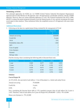 Strategic Financial Management
46 The Institute of Cost Accountants of India
Methodology of SCBA
Two principal approaches for SCBA are: (i) UNIDO (United Nations Industrial Development Organisation)
approach and (ii) Little-Mirrlees (L-M) approach. The L-M approach has considerable similarity with the UNIDO
approach. However, there are certain important differences as well. The Financial Institutions like ICICI, IDBI,
and IFCI evaluate the project proposals primarily from the financial point of view and also incorporate the larger
social aspect in their analyses. These institutions follow the simplified version of L-M approach with some minor
variation.
Additional Illustrations
1. Following are the data on a capital project being evaluated by the management of X Ltd.
Project M
`
Annual cost saving 4,00,000
Useful life 4 years
I.R.R. 15%
Profitability Index (PI) 1.064
NPV ?
Cost of capital ?
Cost of project ?
Payback ?
Salvage value 0
Find the missing values considering the following table of discount factor only:
Discount factor 15% 14% 13% 12%
1 year 0.869 0.877 0.885 0.893
2 years 0.756 0.769 0.783 0.797
3 years 0.658 0.675 0.693 0.712
4 years 0.572 0.592 0.613 0.636
2.855 2.913 2.974 3.038
Solution:
Cost of Project M
At 15% I.R.R., the sum total of cash inflows = Cost of the project i.e., Initial cash outlay Given:
Annual cost saving			 ` 4,00,000
Useful life				4 years
I.R.R. 15%
Now, considering the discount factor table @ 15% cumulative present value of cash inflows for 4 years is
2.855. Therefore, Total of cash inflows for 4 years for Project M is (`4,00,000 × 2.855) = `11,42,000
Hence cost of project is = `11,42,000
 