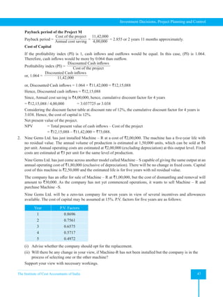 The Institute of Cost Accountants of India 47
Investment Decisions, Project Planning and Control
Payback period of the Project M
Payback period =
Cost of the project
Annual cost saving
=
11,42,000
4,00,000
= 2.855 or 2 years 11 months approximately.
Cost of Capital
If the profitability index (PI) is 1, cash inflows and outflows would be equal. In this case, (PI) is 1.064.
Therefore, cash inflows would be more by 0.064 than outflow.
Profitability index (PI) =
Discounted Cash inflows
Cost of the project
or, 1.064 =
Discounted Cash inflows
11,42,000
or, Discounted Cash inflows = 1.064 × `11,42,000 = `12,15,088
Hence, Discounted cash inflows = `12,15,088
Since, Annual cost saving is `4,00,000, hence, cumulative discount factor for 4 years
= `12,15,088 / 4,00,000 = 3.037725 or 3.038
Considering the discount factor table at discount rate of 12%, the cumulative discount factor for 4 years is
3.038. Hence, the cost of capital is 12%.
Net present value of the project.
NPV = Total present value of cash inflows – Cost of the project
		 = `12,15,088 – `11,42,000 = `73,088.
2. Nine Gems Ltd. has just installed Machine – R at a cost of `2,00,000. The machine has a five-year life with
no residual value. The annual volume of production is estimated at 1,50,000 units, which can be sold at `6
per unit. Annual operating costs are estimated at `2,00,000 (excluding depreciation) at this output level. Fixed
costs are estimated at `3 per unit for the same level of production.
Nine Gems Ltd. has just come across another model called Machine – S capable of giving the same output at an  
annual operating cost of `1,80,000 (exclusive of depreciation). There will be no change in fixed costs. Capital
cost of this machine is `2,50,000 and the estimated life is for five years with nil residual value.
The company has an offer for sale of Machine – R at `1,00,000, but the cost of dismantling and removal will
amount to `30,000. As the company has not yet commenced operations, it wants to sell Machine – R and
purchase Machine –S.
Nine Gems Ltd. will be a zero-tax company for seven years in view of several incentives and allowances
available. The cost of capital may be assumed at 15%. P.V. factors for five years are as follows:
Year P.V. Factors
1 0.8696
2 0.7561
3 0.6575
4 0.5717
5 0.4972
(i) Advise whether the company should opt for the replacement.
(ii) Will there be any change in your view, if Machine-R has not been installed but the company is in the
process of selecting one or the other machine?
Support your view with necessary workings.
 