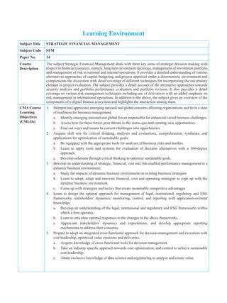 Learning Environment
Subject Title STRATEGIC FINANCIAL MANAGEMENT
Subject Code SFM
Paper No. 14
Course
Description
The subject Strategic Financial Management deals with three key areas of strategic decision making with
respect to financial resources, namely, long term investment decisions, management of investment portfolio
and management of risk in national and internal operations. It provides a detailed understanding of various
alternatives approaches of capital budgeting and project appraisal under a deterministic environment and
complements the discussion with detail coverage of different techniques for incorporating the uncertainty
element in project evaluation. The subject provides a detail account of the alternative approaches towards
security analysis and portfolio performance evaluation and portfolio revision. It also provides a detail
coverage on various risk management techniques including use of derivatives with an added emphasis on
risk management in international operations. In addition to the above, the subject gives an overview of the
components of a digital finance ecosystem and highlights the interaction among them.
CMA Course
Learning
Objectives
(CMLOs)
1. Interpret and appreciate emerging national and global concerns affecting organizations and be in a state
of readiness for business management.
a. Identify emerging national and global forces responsible for enhanced/varied business challenges.
b. Assess how far these forces pose threats to the status-quo and creating new opportunities.
c. Find out ways and means to convert challenges into opportunities
2. Acquire skill sets for critical thinking, analyses and evaluations, comprehension, syntheses, and
applications for optimization of sustainable goals.
a. Be equipped with the appropriate tools for analyses of business risks and hurdles.
b. Learn to apply tools and systems for evaluation of decision alternatives with a 360-degree
approach.
c. Develop solutions through critical thinking to optimize sustainable goals.
3. Develop an understanding of strategic, financial, cost and risk-enabled performance management in a
dynamic business environment.
a. Study the impacts of dynamic business environment on existing business strategies.
b. Learn to adopt, adapt and innovate financial, cost and operating strategies to cope up with the
dynamic business environment.
c. Come up with strategies and tactics that create sustainable competitive advantages.
4. Learn to design the optimal approach for management of legal, institutional, regulatory and ESG
frameworks, stakeholders’ dynamics; monitoring, control, and reporting with application-oriented
knowledge.
a. Develop an understanding of the legal, institutional and regulatory and ESG frameworks within
which a firm operates.
b. Learn to articulate optimal responses to the changes in the above frameworks.
c. Appreciate stakeholders’ dynamics and expectations, and develop appropriate reporting
mechanisms to address their concerns.
5. Prepare to adopt an integrated cross functional approach for decision management and execution with
cost leadership, optimized value creations and deliveries.
a. Acquire knowledge of cross functional tools for decision management.
b. Take an industry specific approach towards cost optimization, and control to achieve sustainable
cost leadership.
c. Attain exclusive knowledge of data science and engineering to analyze and create value.
 